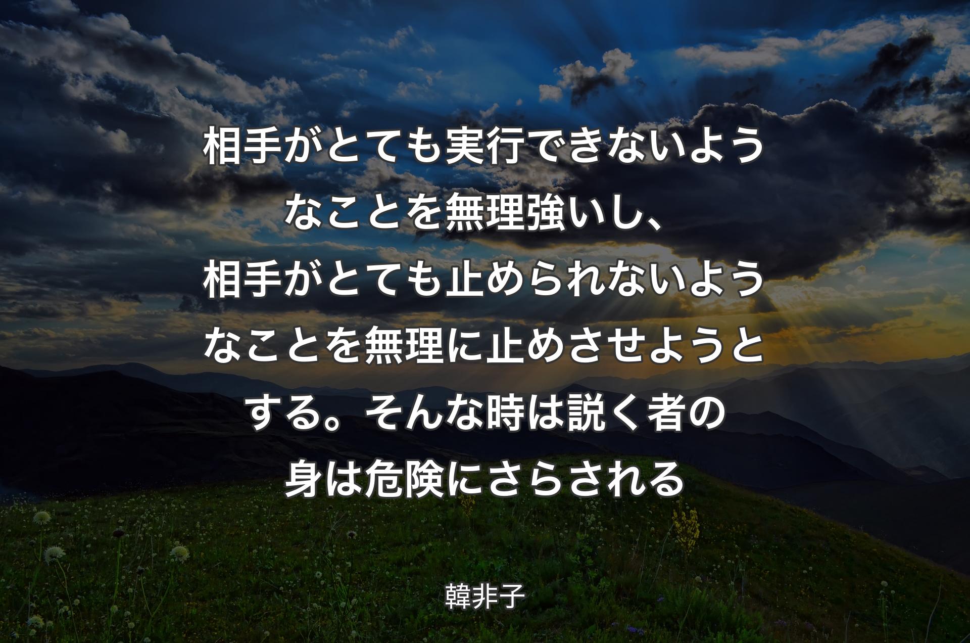 相手がとても実行できないようなことを無理強いし、相手がとても止められないようなことを無理に止めさせようとする。そんな時は説く者の身は危険にさらされる - 韓非子