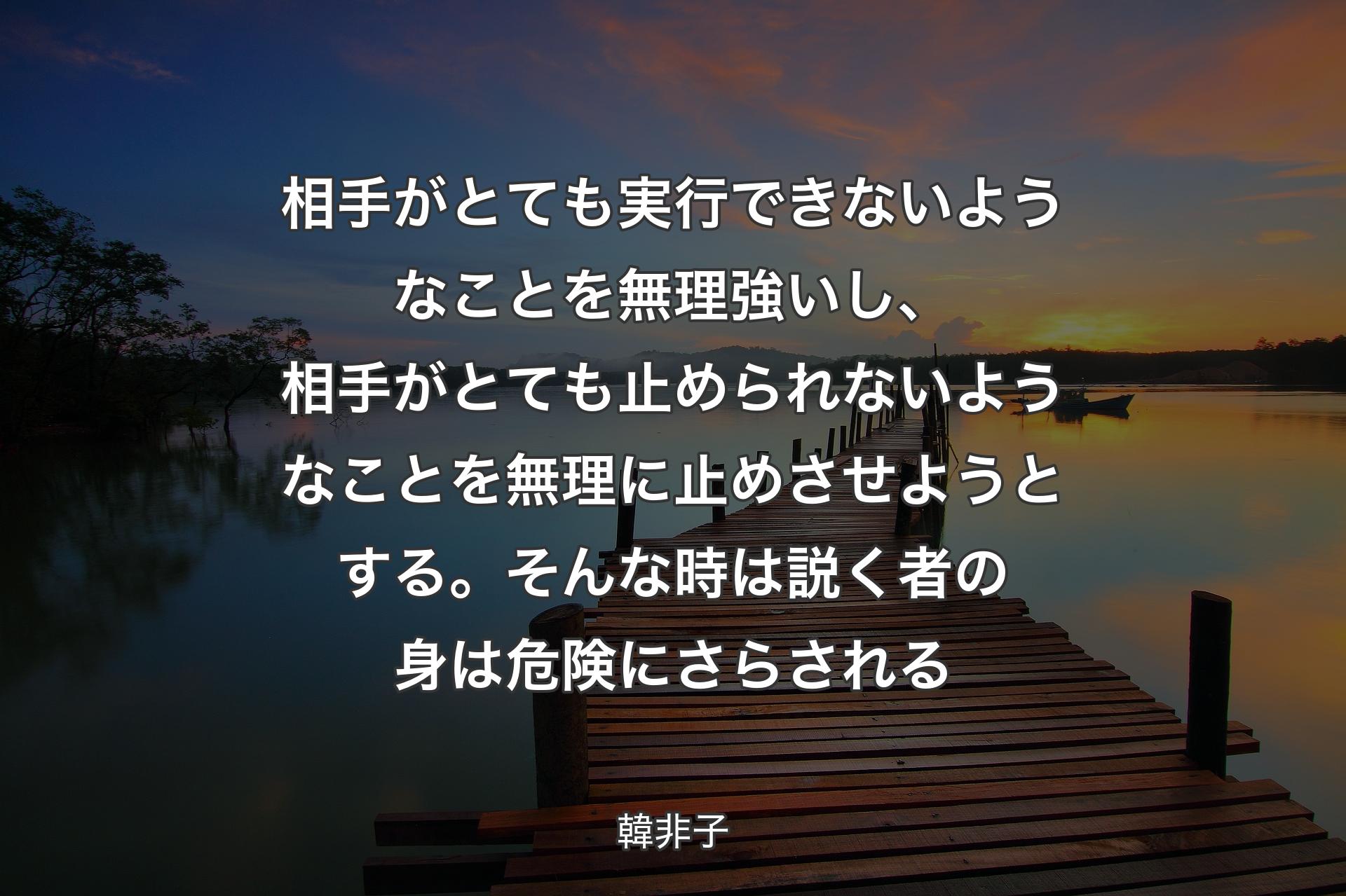 【背景3】相手がとても実行できないようなことを無理強いし、相手がとても止められないようなことを無理に止めさせようとする。そんな時は説く者の身は危険にさらされる - 韓非子