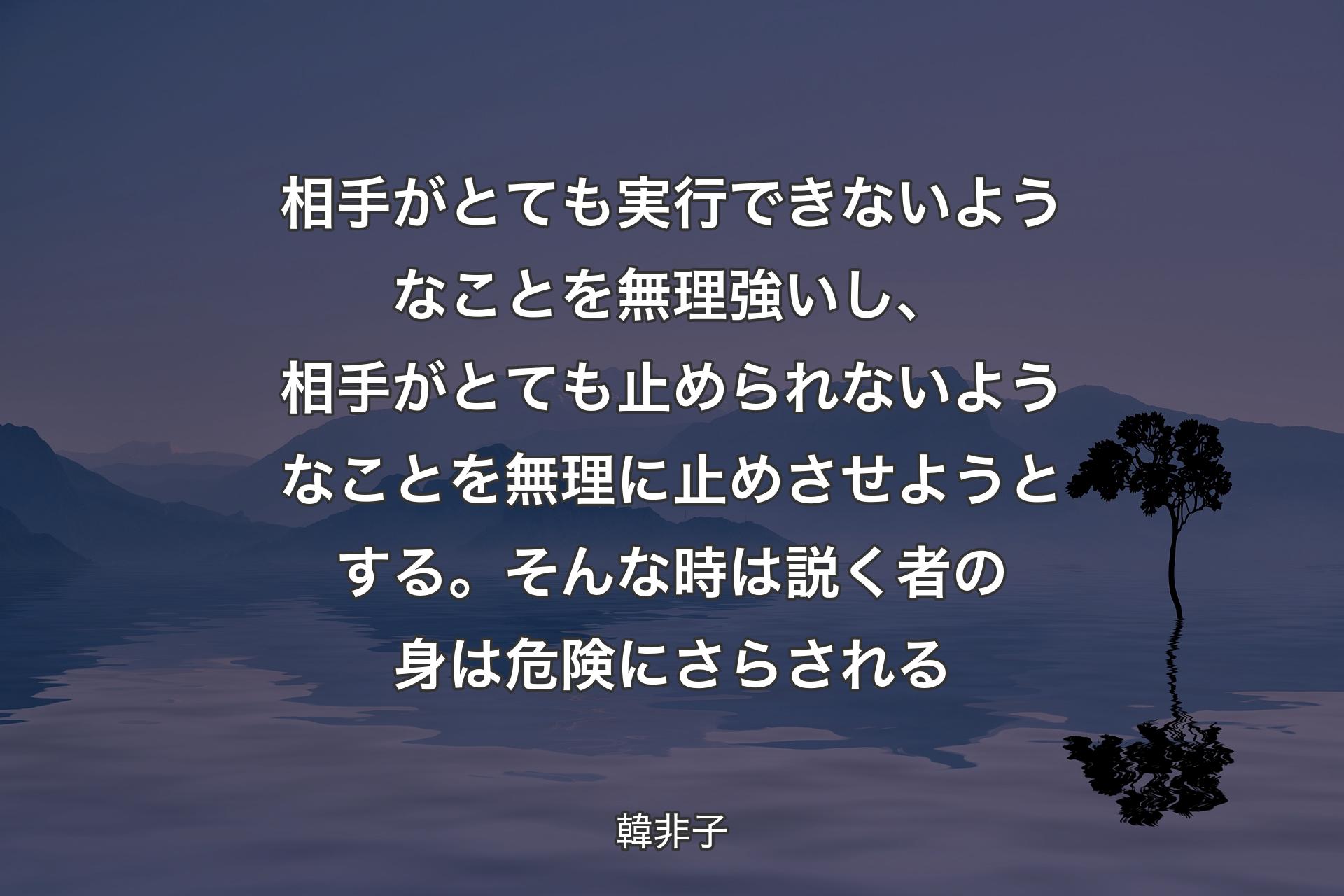 【背景4】相手がとても実行できないようなことを無理強いし、相手がとても止められないようなことを無理に止めさせようとする。そんな時は説く者の身は危険にさらされる - 韓非子