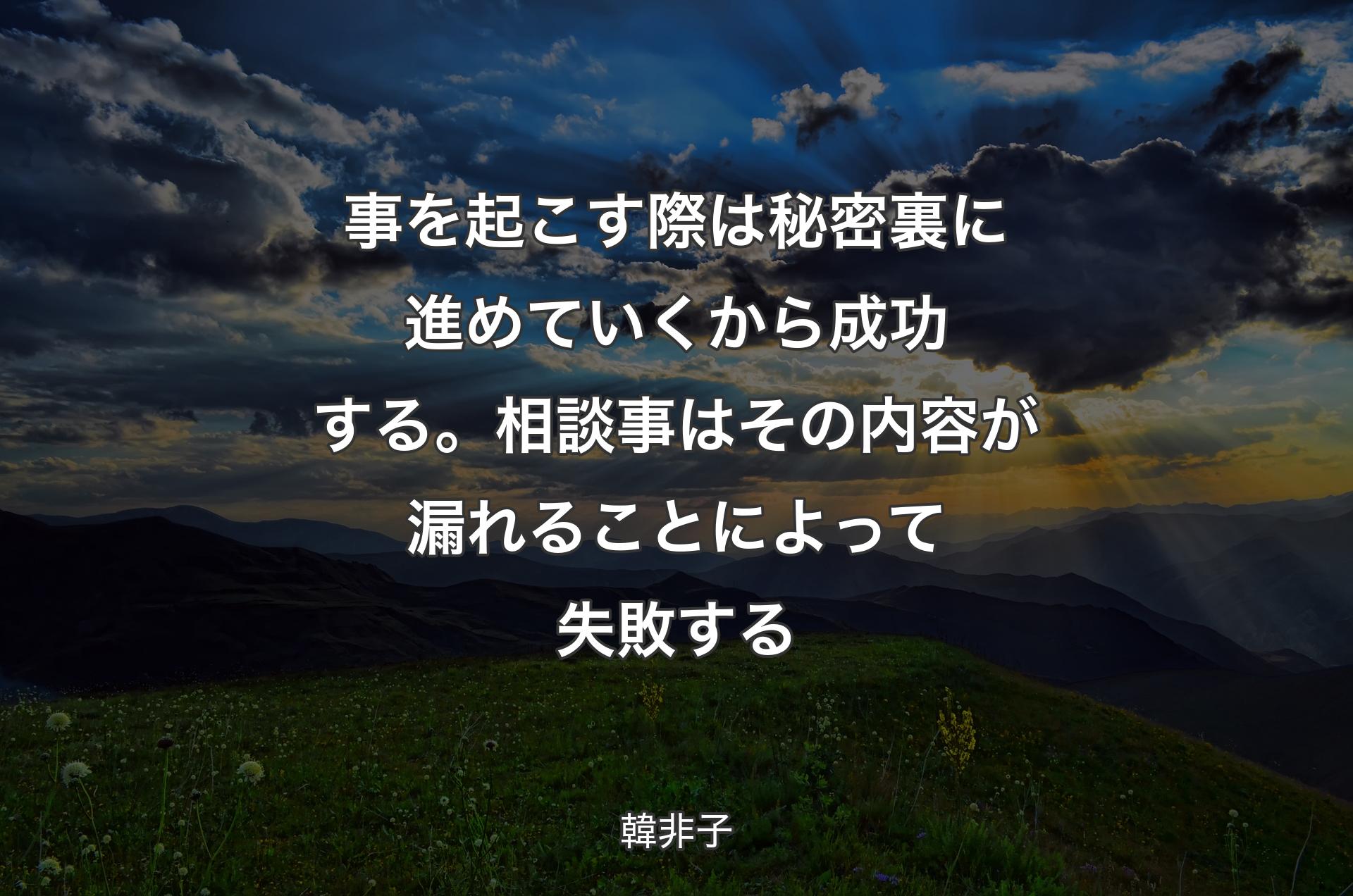 事を起こす際は秘密裏に進めていくから成功する。相談事はその内容が漏れることによって失敗する - 韓非子