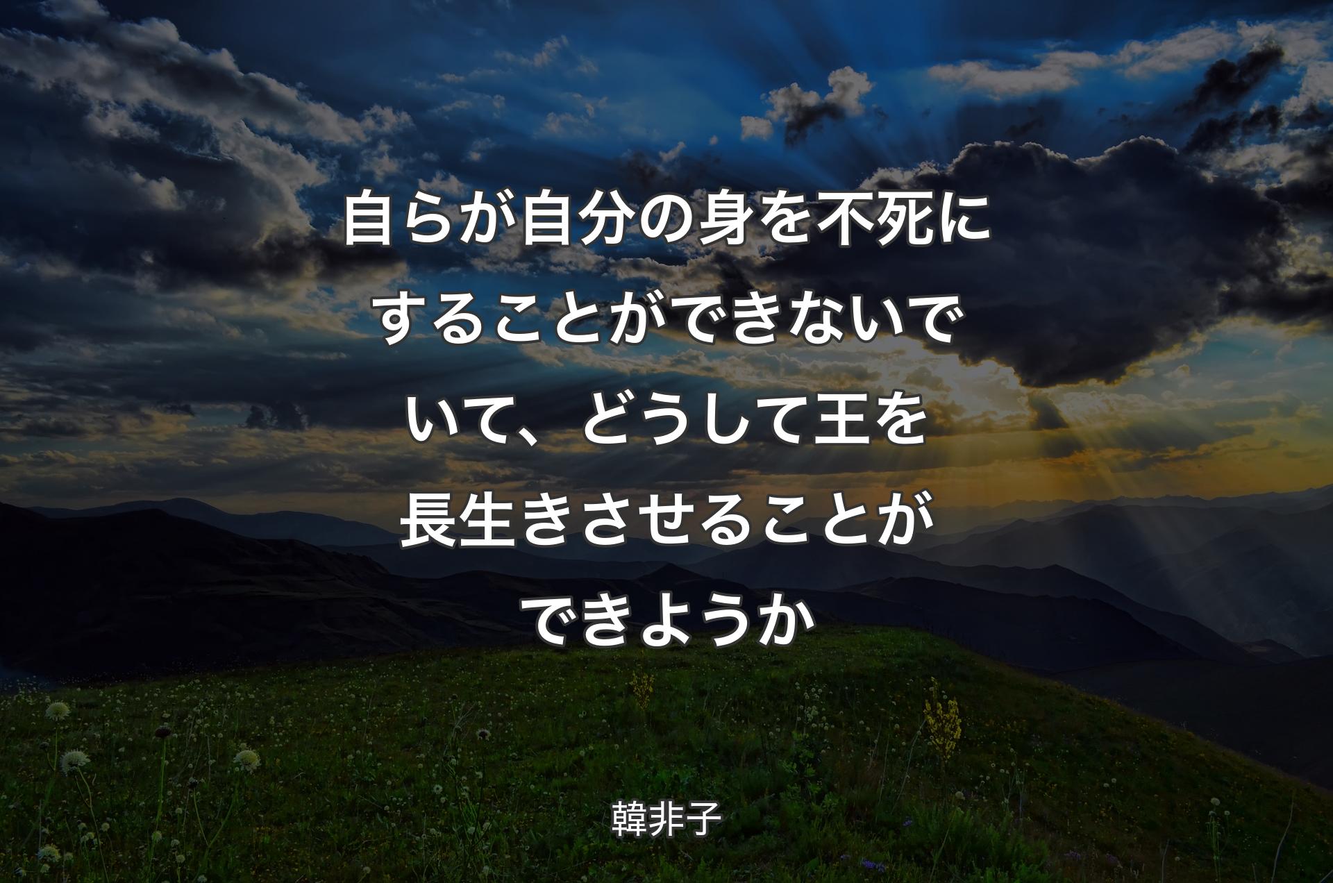 自らが自分の身を不死にすることができないでいて、どうして王を長生きさせることができようか - 韓非子