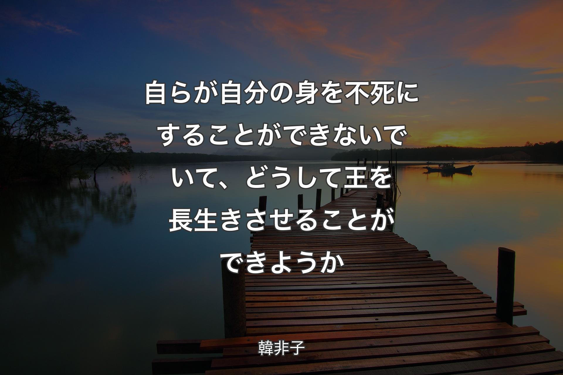 自らが自分の身を不死にすることができないでいて、どうして王を長生きさせることができようか - 韓非子