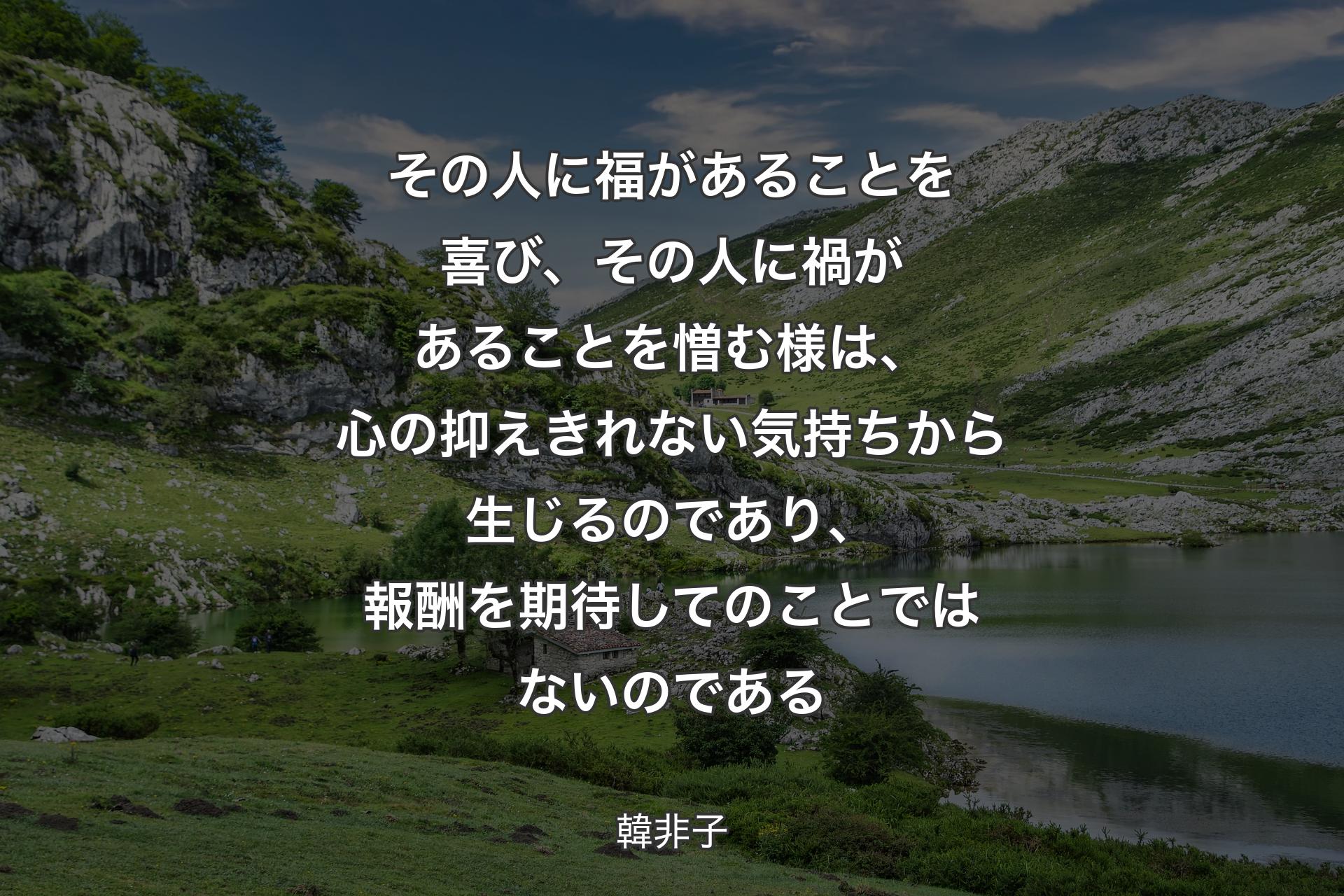 【背景1】その人に福があることを喜び、その人に禍があることを憎む様は、心の抑えきれない気持ちから生じるのであり、報酬を期待してのことではないのである - 韓非子