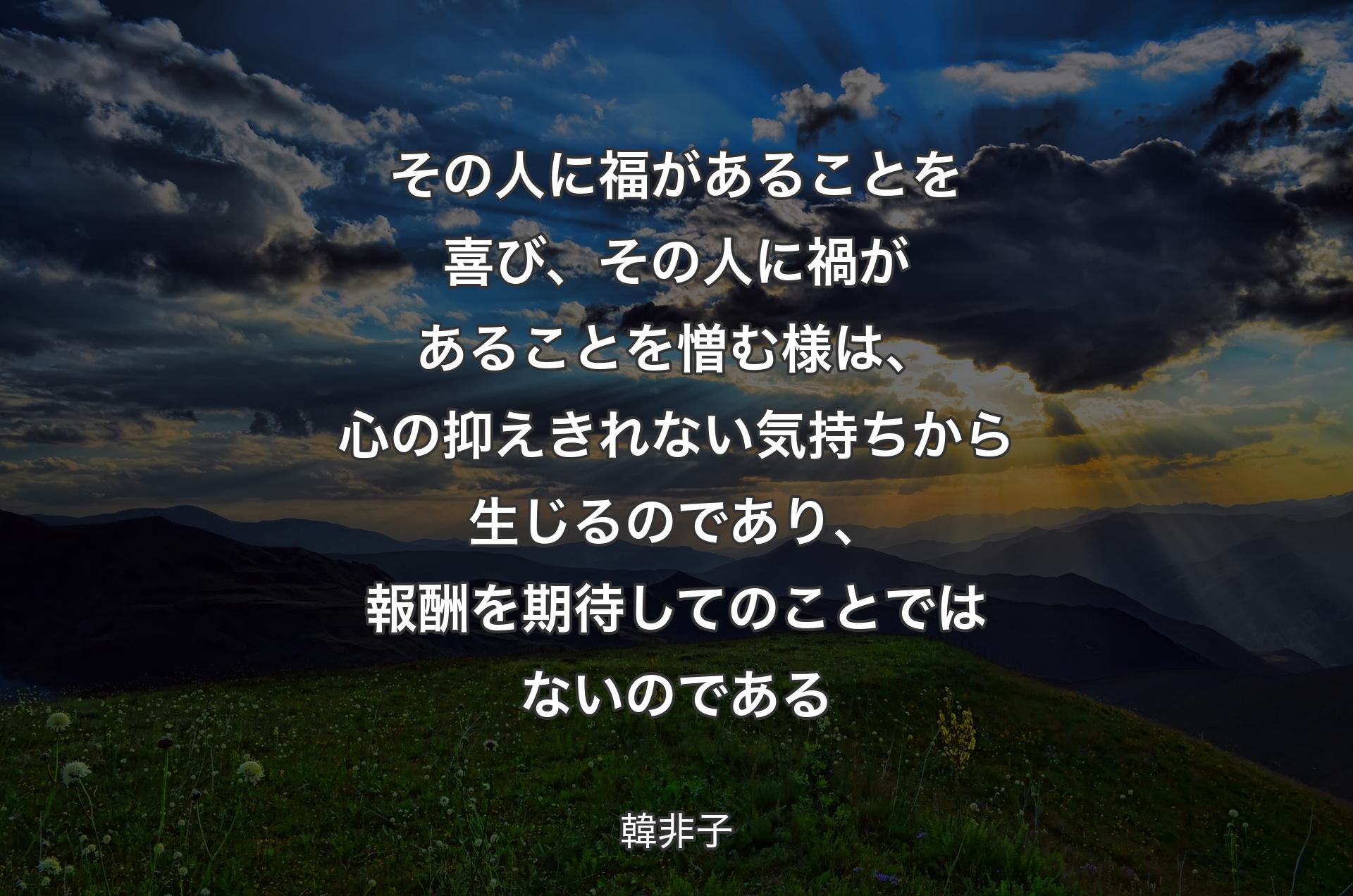 その人に福があることを喜び、その人に禍があることを憎む様は、心の抑えきれない気持ちから生じるのであり、報酬を期待してのことではないのである - 韓非子