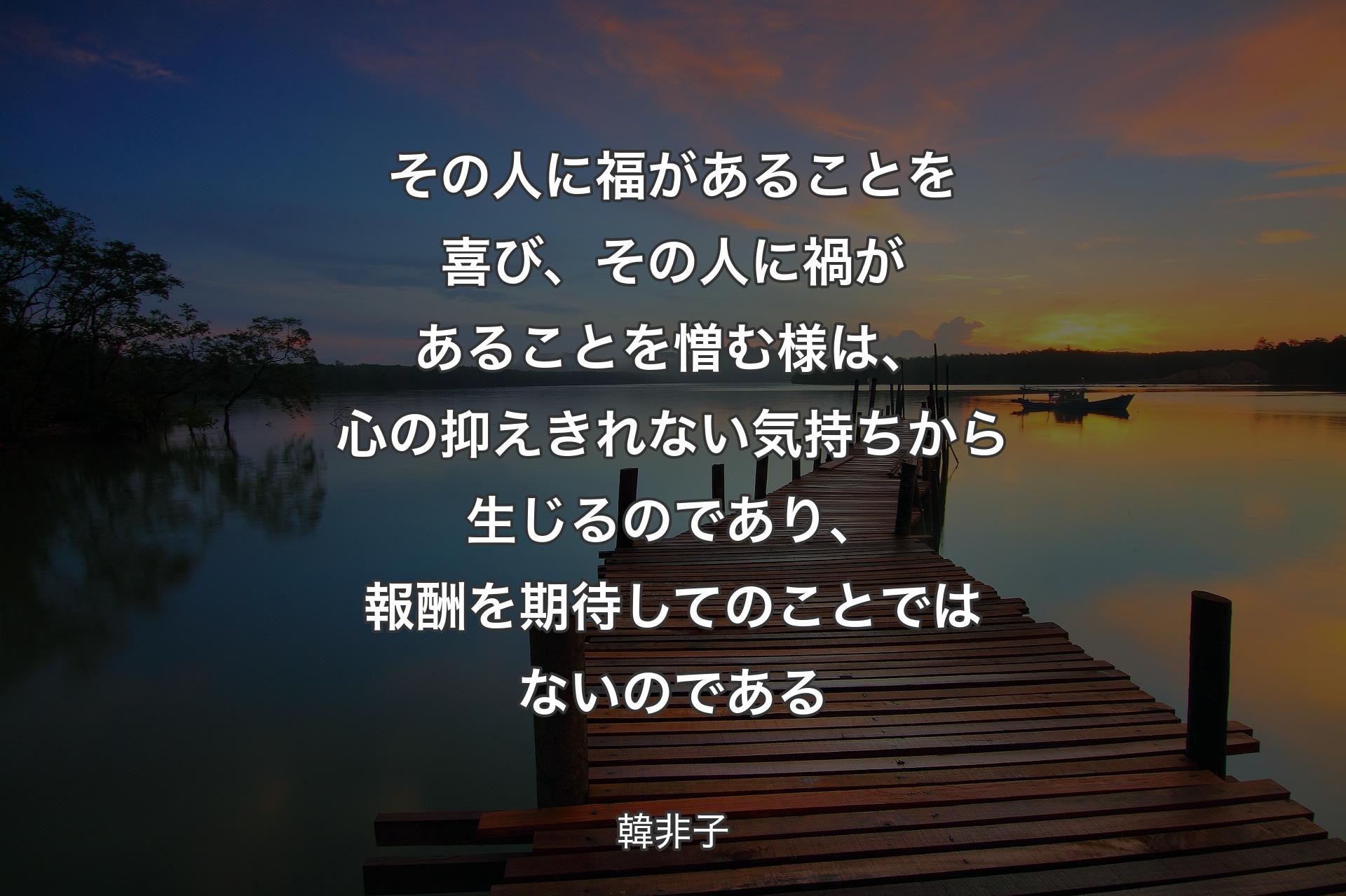 【背景3】その人に福があることを喜び、その人に禍があることを憎む様は、心の抑えきれない気持ちから生じるのであり、報酬を期待してのことではないのである - 韓非子