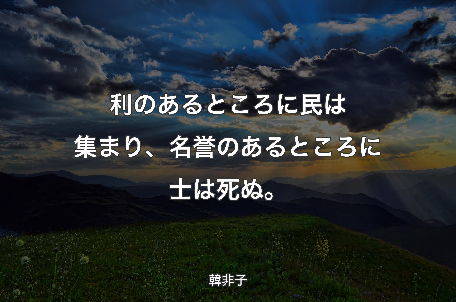 利のあるところに民は集まり、名誉のあるところに士は死ぬ。 - 韓非子