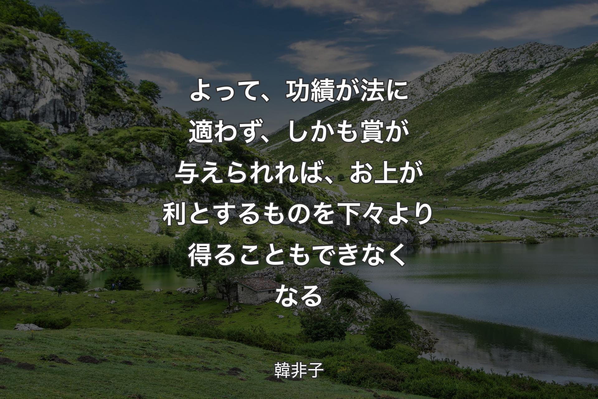 よって、功績が法に適わず、しかも賞が与えられれば、お上が利とするものを下々より得ることもできなくなる - 韓非子