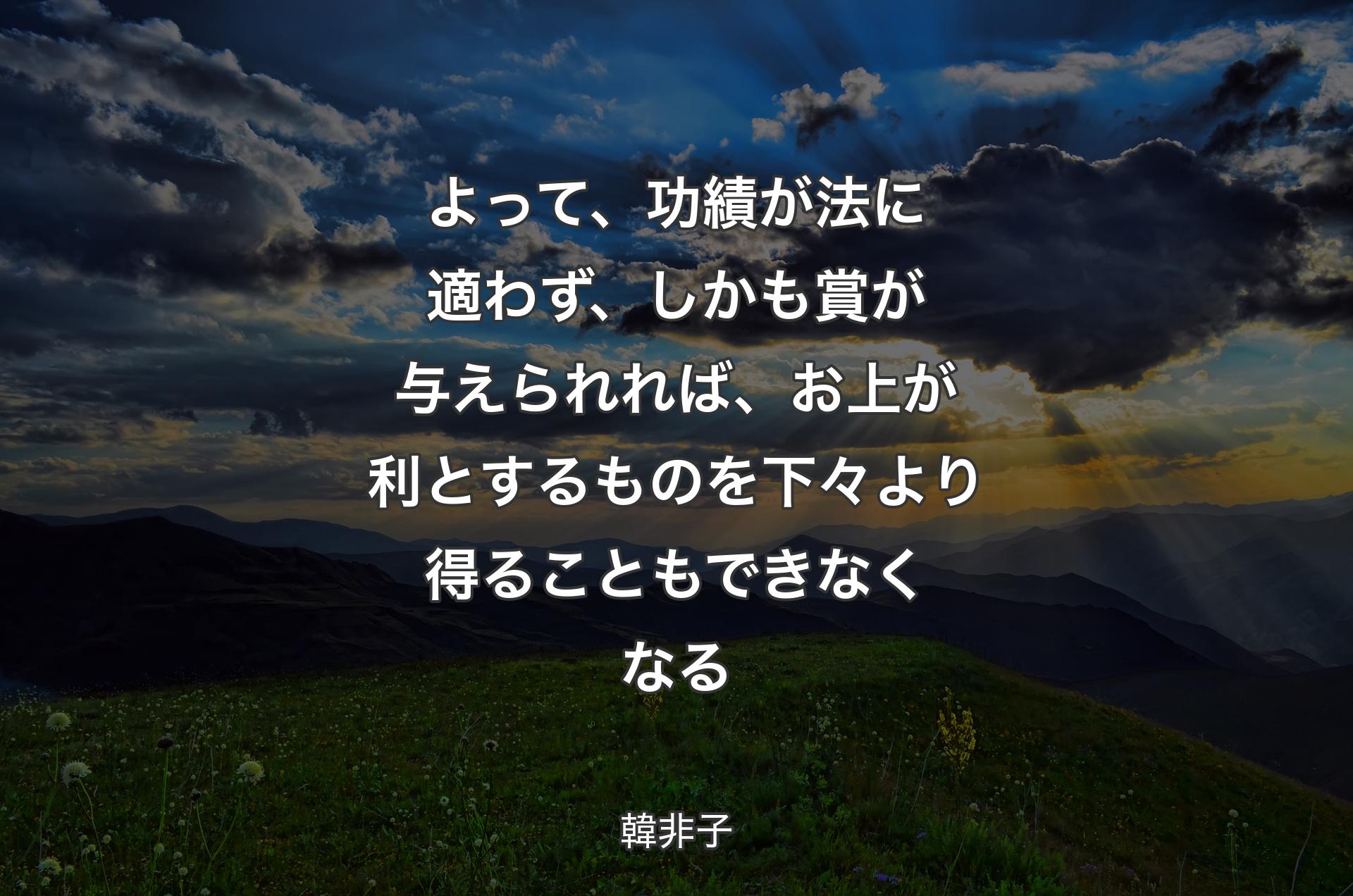 よって、功績が法に適わず、しかも賞が与えられれば、お上が利とするものを下々より得ることもできなくなる - 韓非子