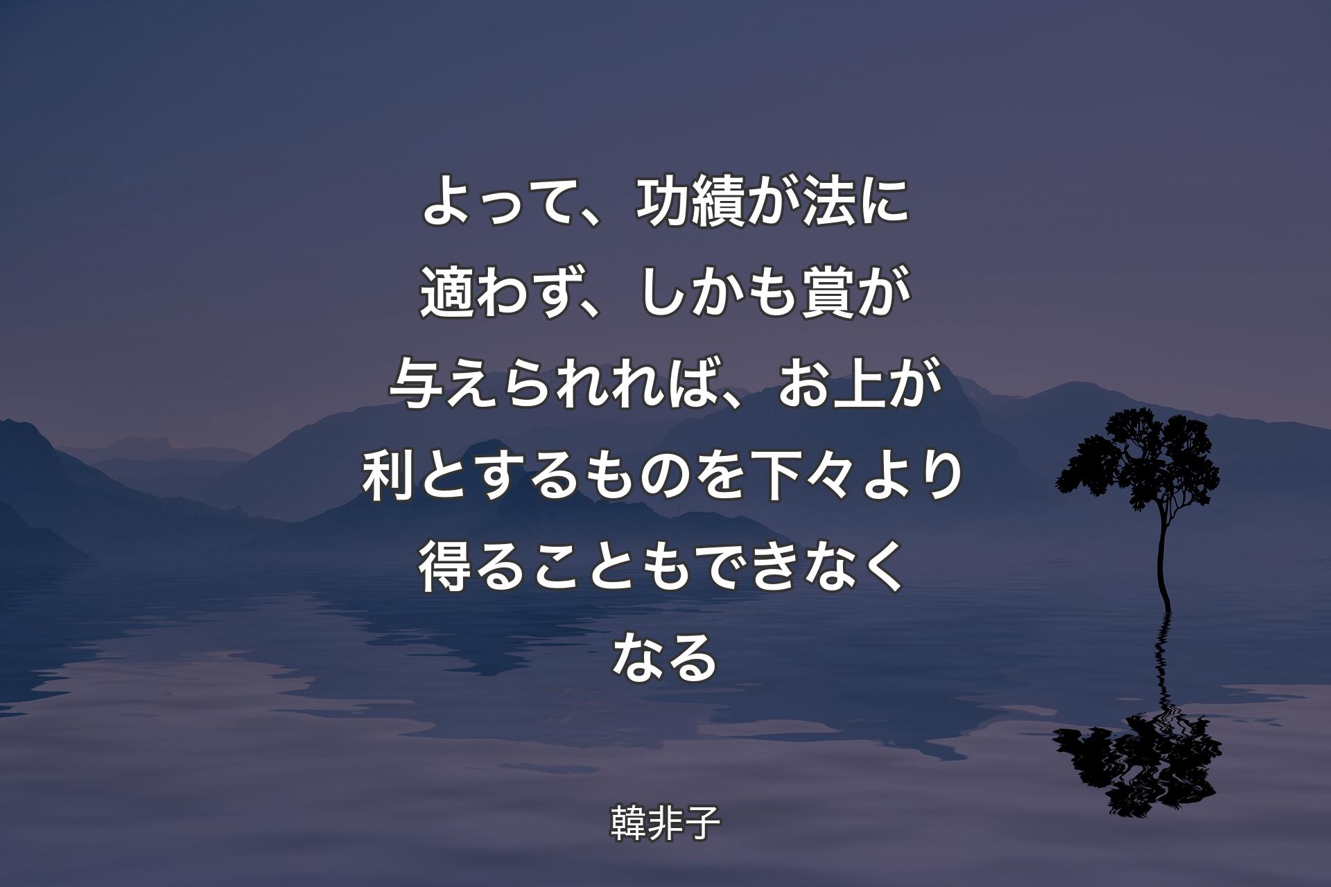 よって、功績が法に適わず、しかも賞が与えられれば、お上が利とするものを下々より得ることもできなくなる - 韓非子