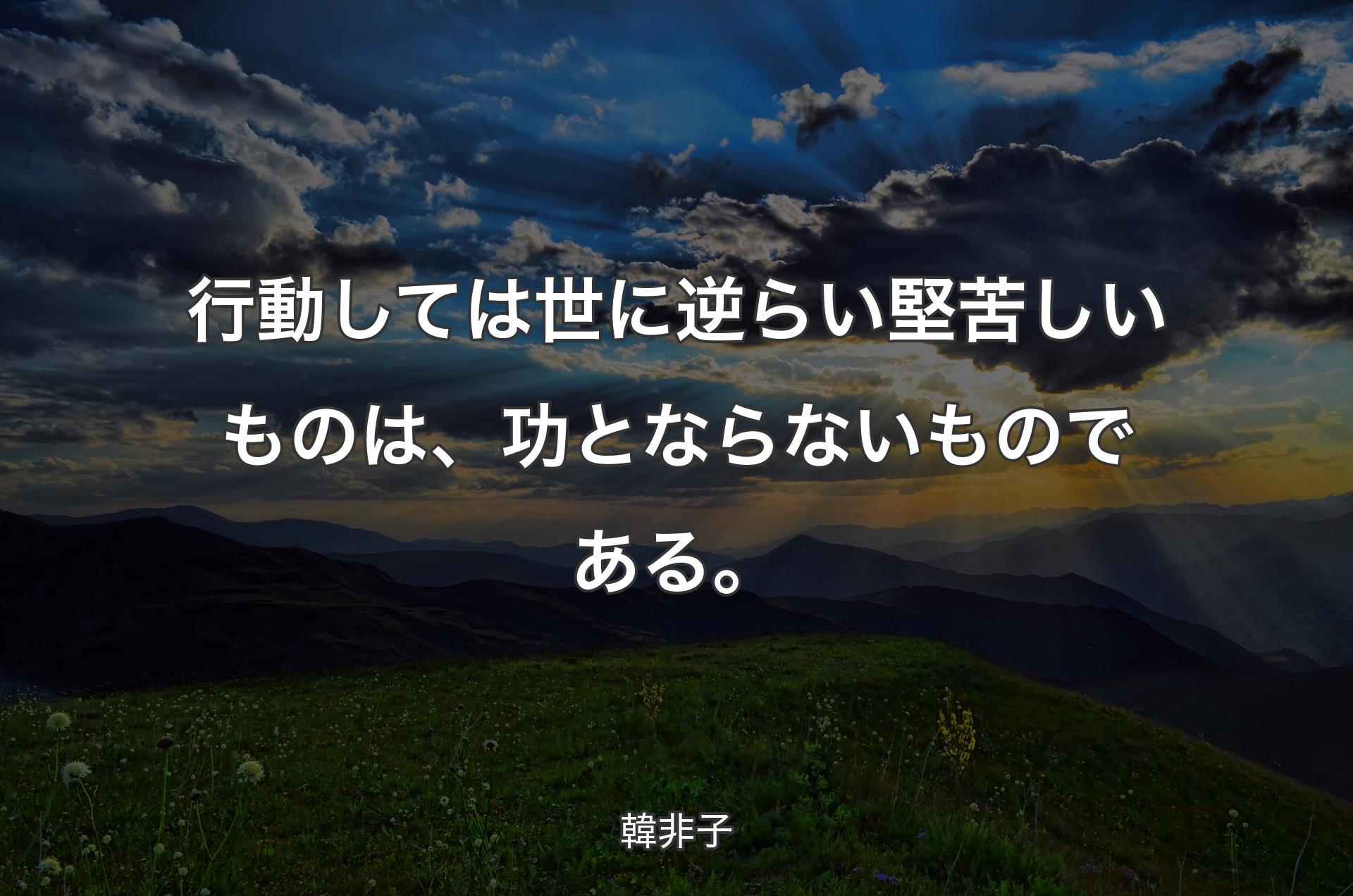 行動しては世に逆らい堅苦しいものは、功とならないものである。 - 韓非子