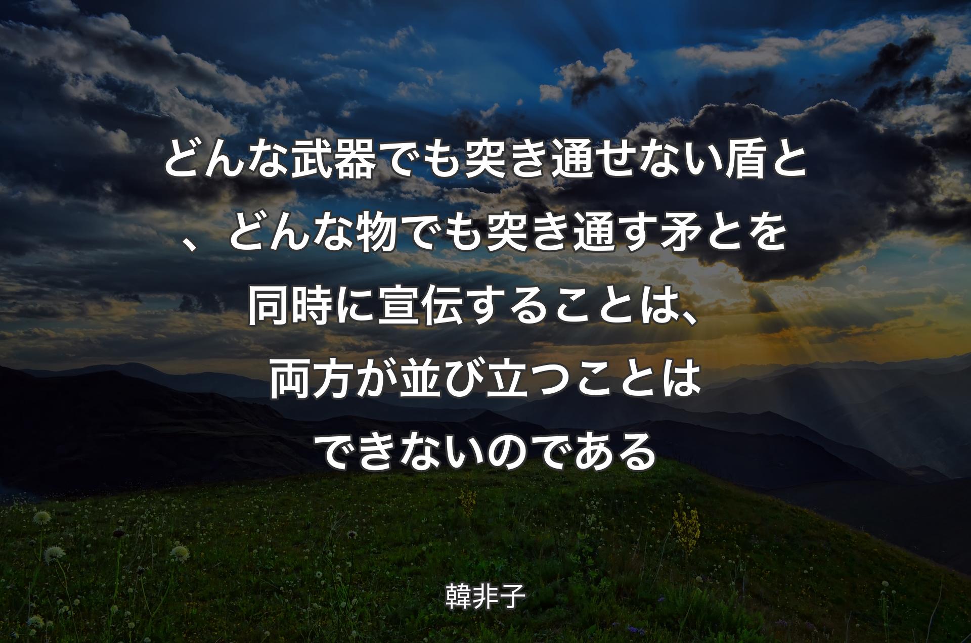 どんな武器でも突き通せない盾と、どんな物でも突き通す矛とを同時に宣伝することは、両方が並び立つことはできないのである - 韓非子