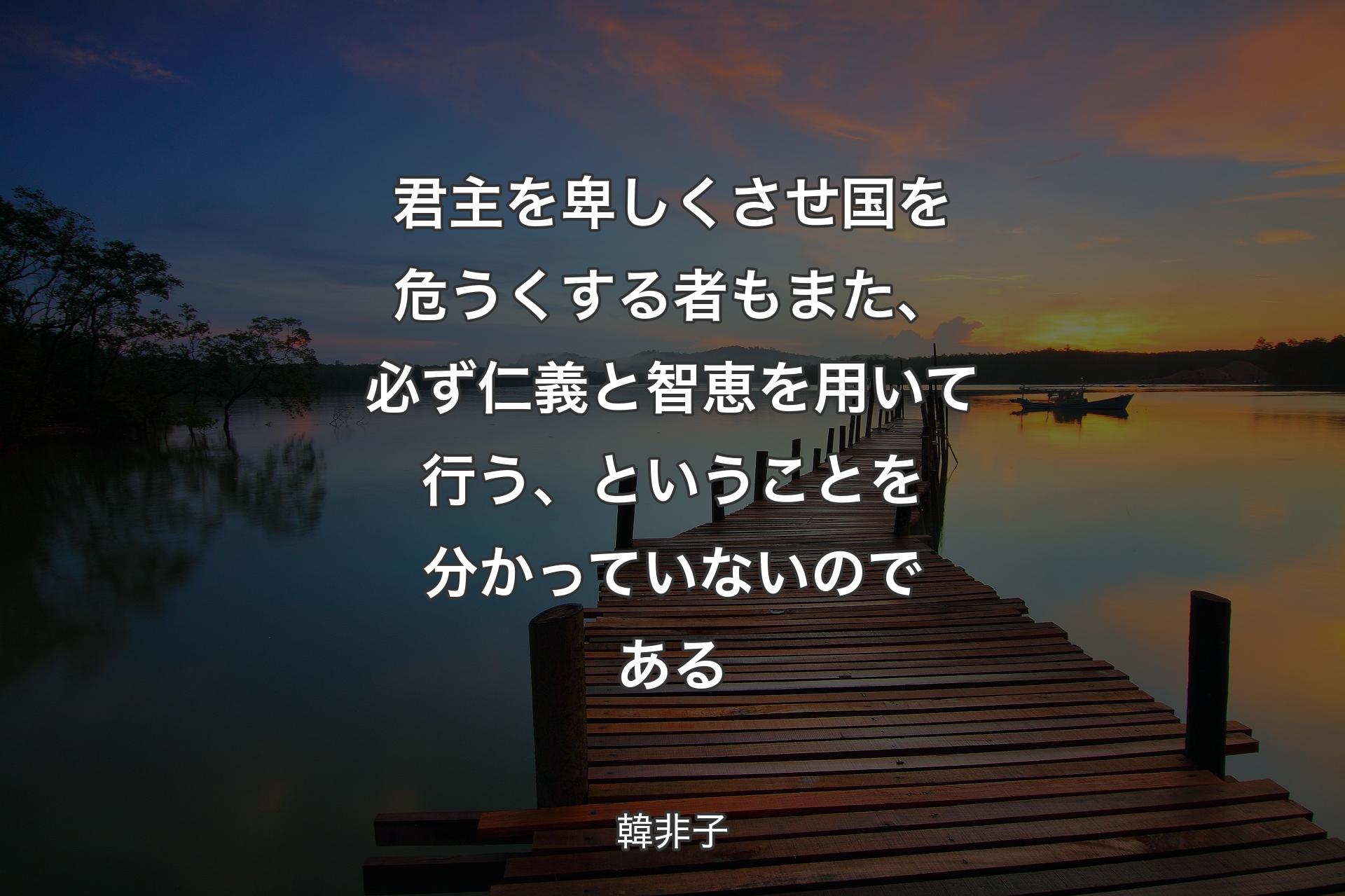 君主を卑しくさせ国を危うくする者もまた、必ず仁義と智恵を用いて行う、ということを分かっていないのである - 韓非子