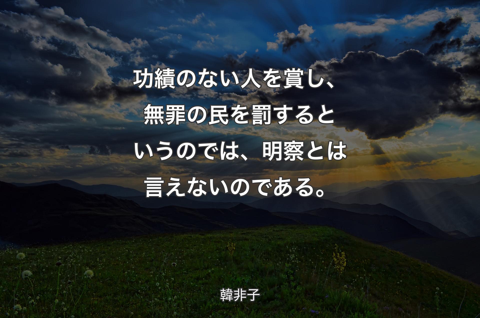 功績のない人を賞し、無罪の民を罰するというのでは、明察とは言えないのである。 - 韓非子