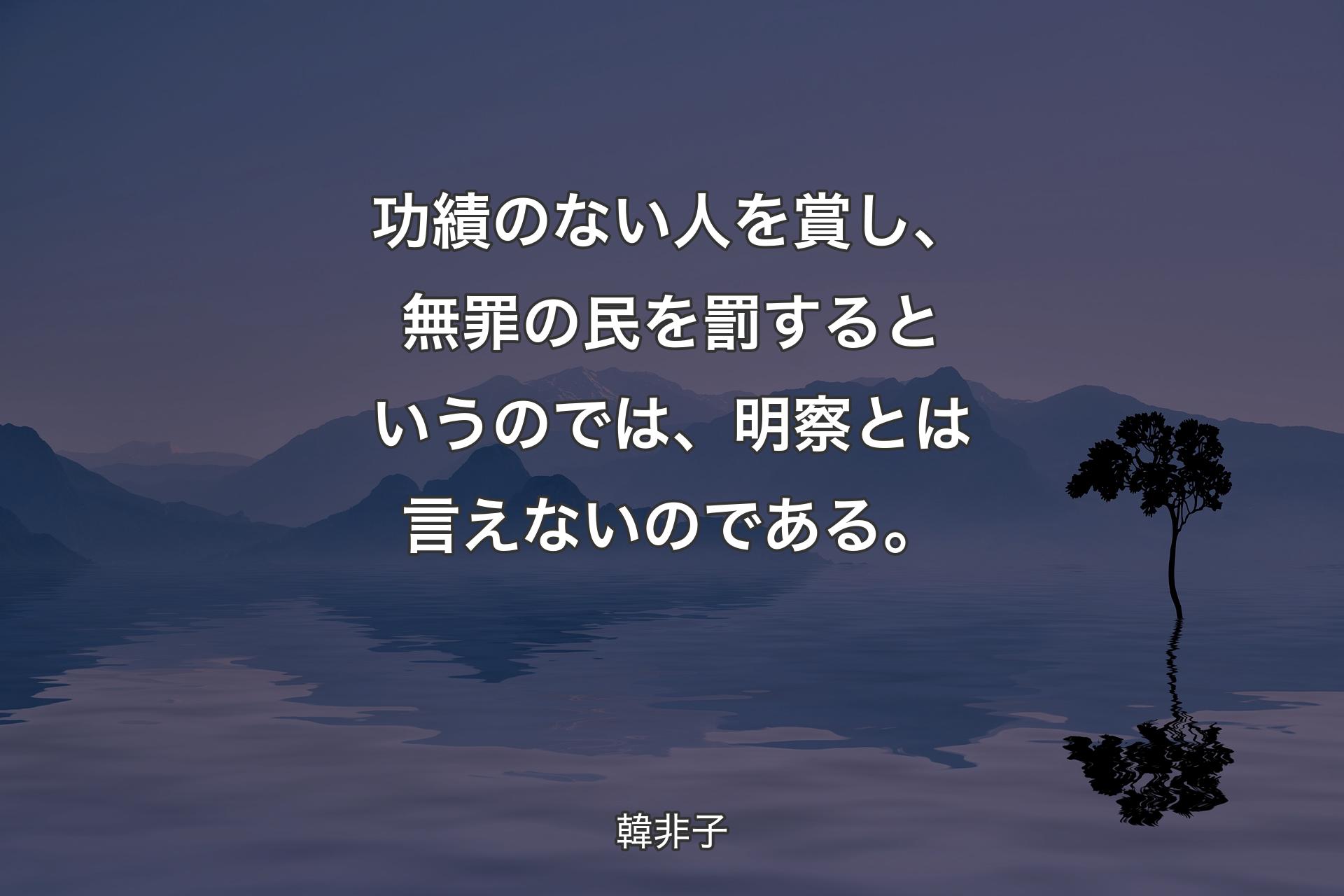 【背景4】功績のない人を賞し、無罪の民を罰するというのでは、明察とは言えないのである。 - 韓非子