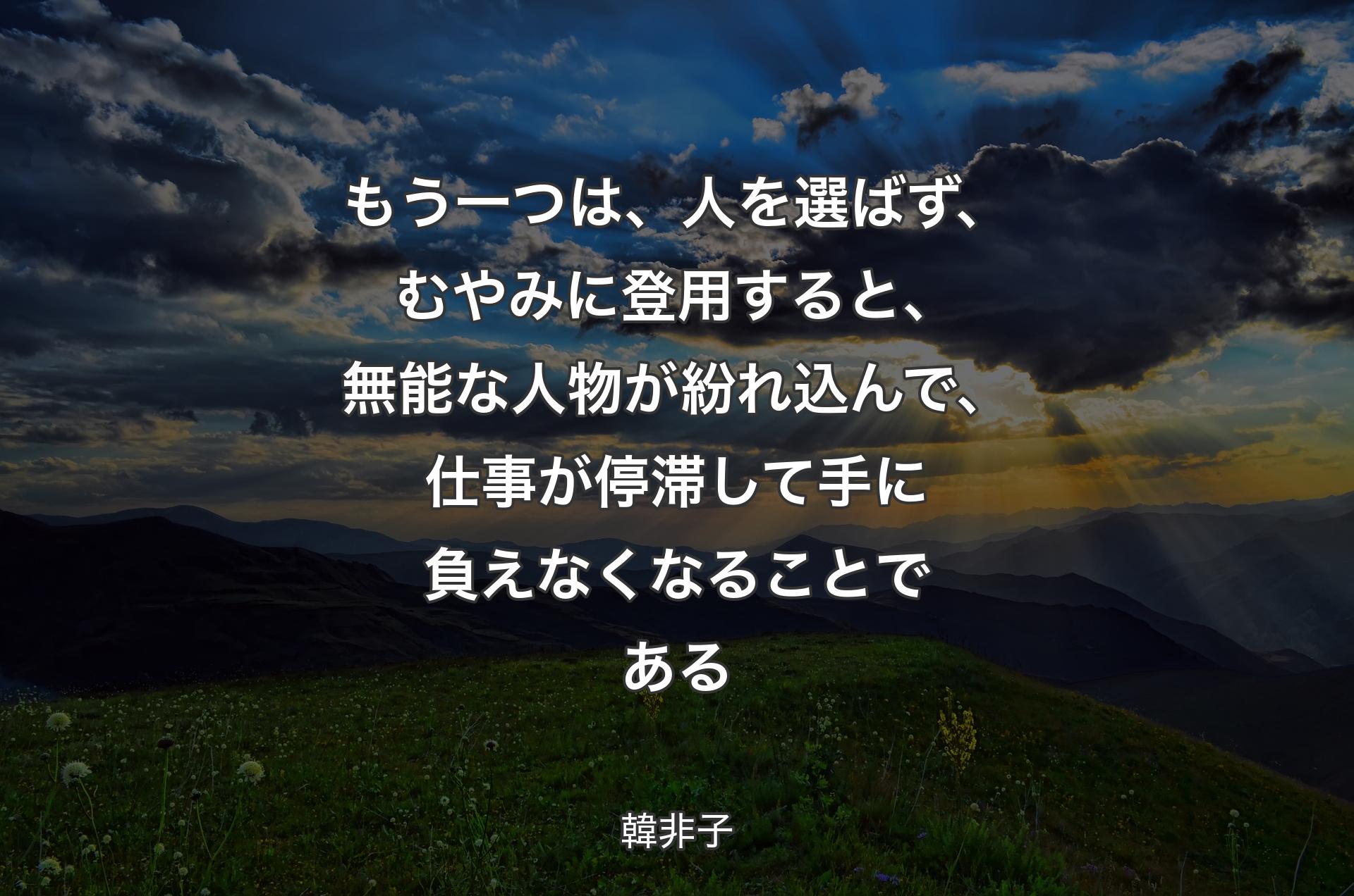 もう一つは、人を選ばず、むやみに登用すると、無能な人物が紛れ込んで、仕事が停滞して手に負えなくなることである - 韓非子