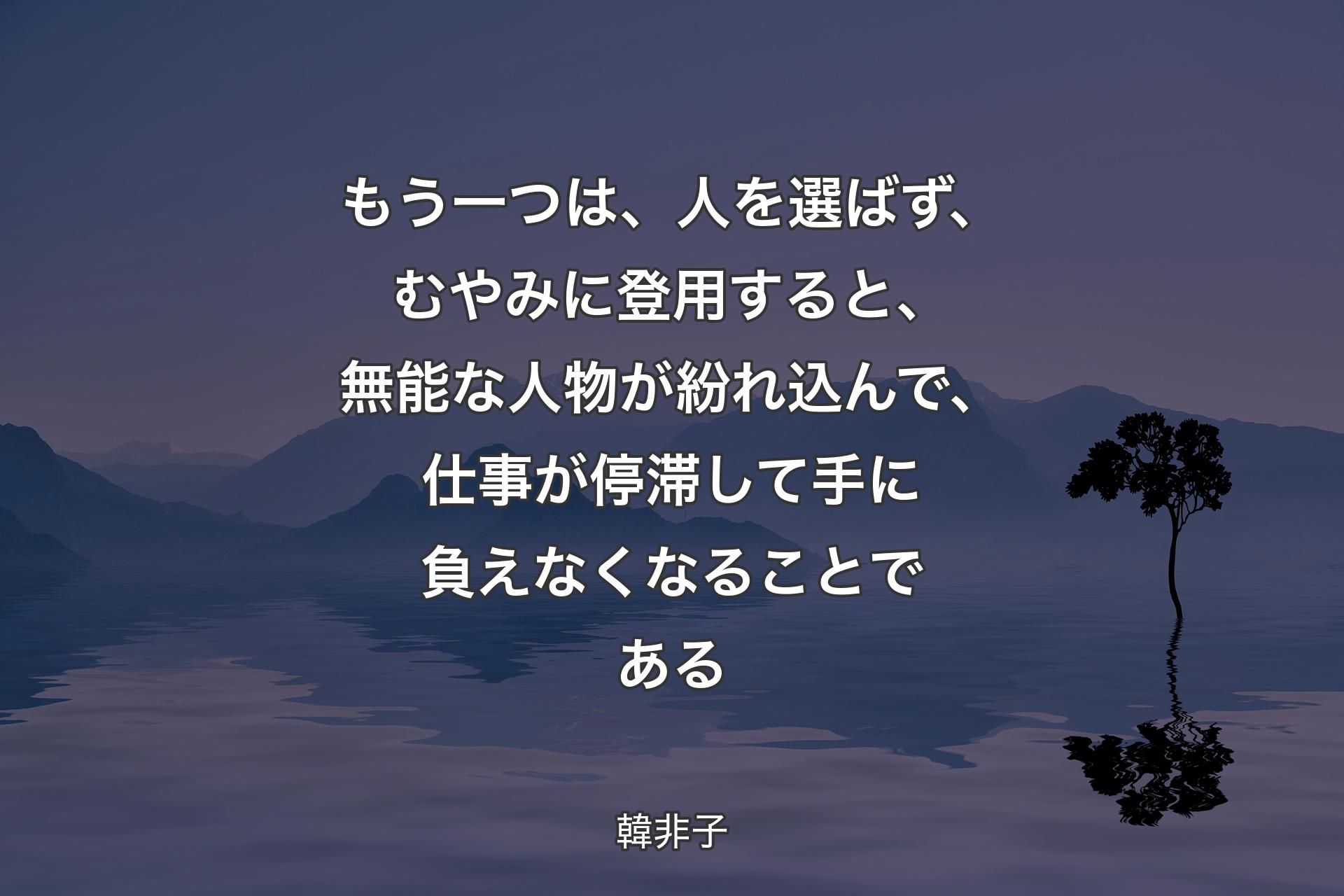 【背景4】もう一つは、人を選ばず、むやみに登用すると、無能な人物が紛れ込んで、仕事が停滞して手に負えなくなることである - 韓非子