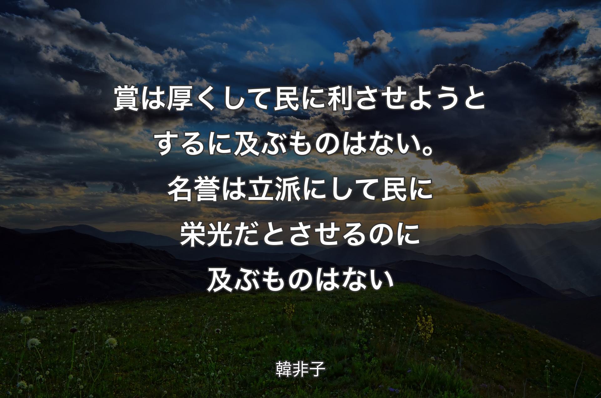 賞は厚くして民に利させようとするに及ぶものはない。名誉は立派にして民に栄光だとさせるのに及ぶものはない - 韓非子