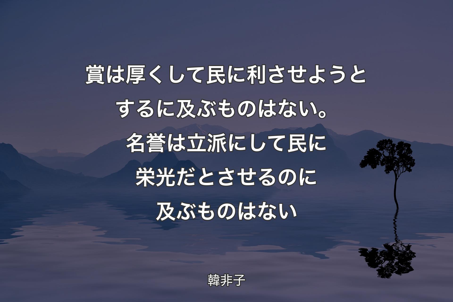 【背景4】賞は厚くして民に利させようとするに及ぶものはない。名誉は立派にして民に栄光だとさせるのに及ぶものはない - 韓非子