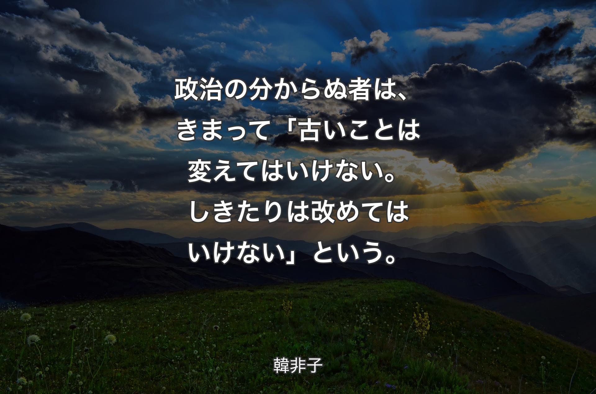 政治の分からぬ者は、きまって「古いことは変えてはいけない。しきたりは改めてはいけない」という。 - 韓非子