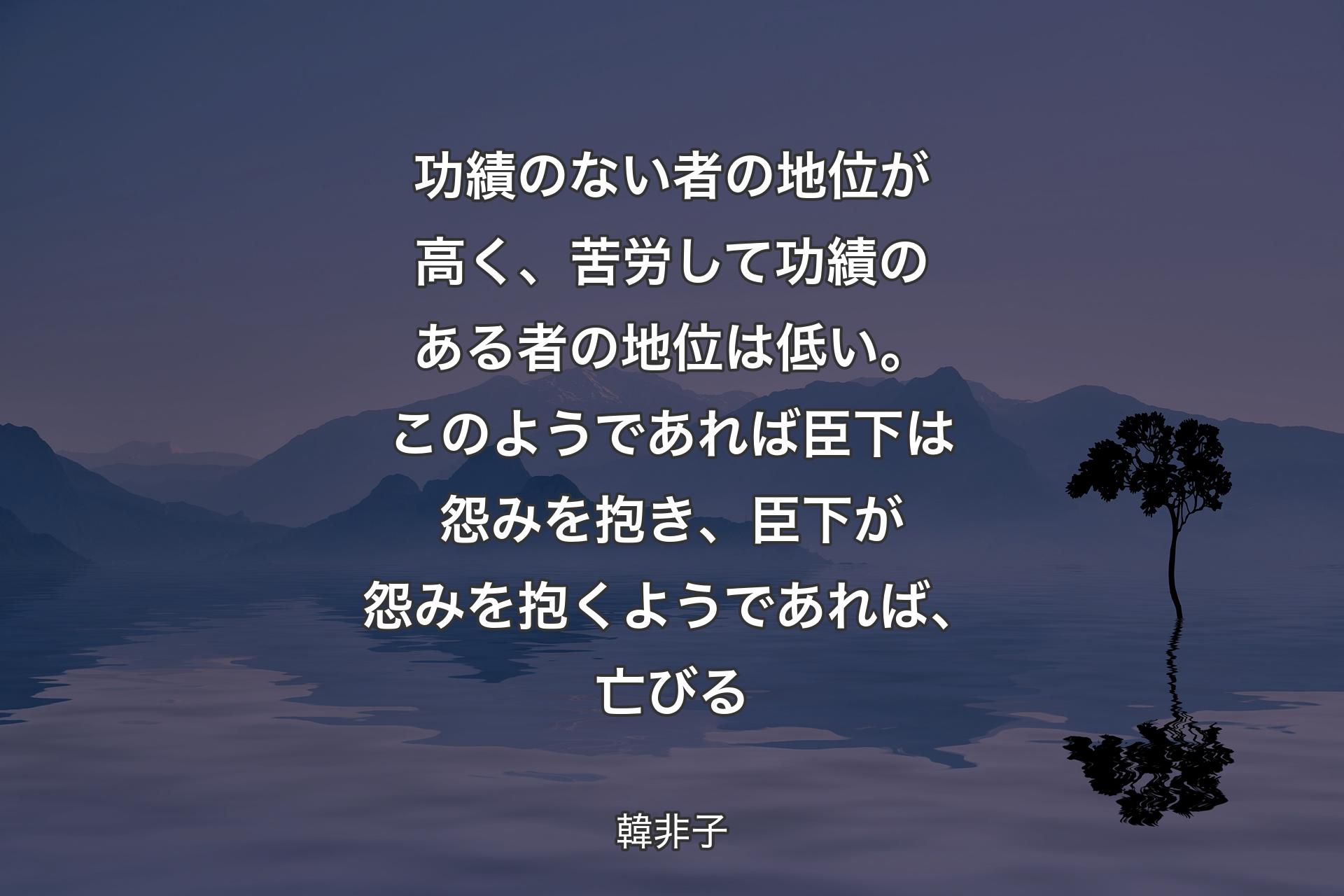 【背景4】功績のない者の地位が高く、苦労して功績のある者の地位は低い。このようであれば臣下は怨みを抱き、臣下が怨みを抱くようであれば、亡びる - 韓非子