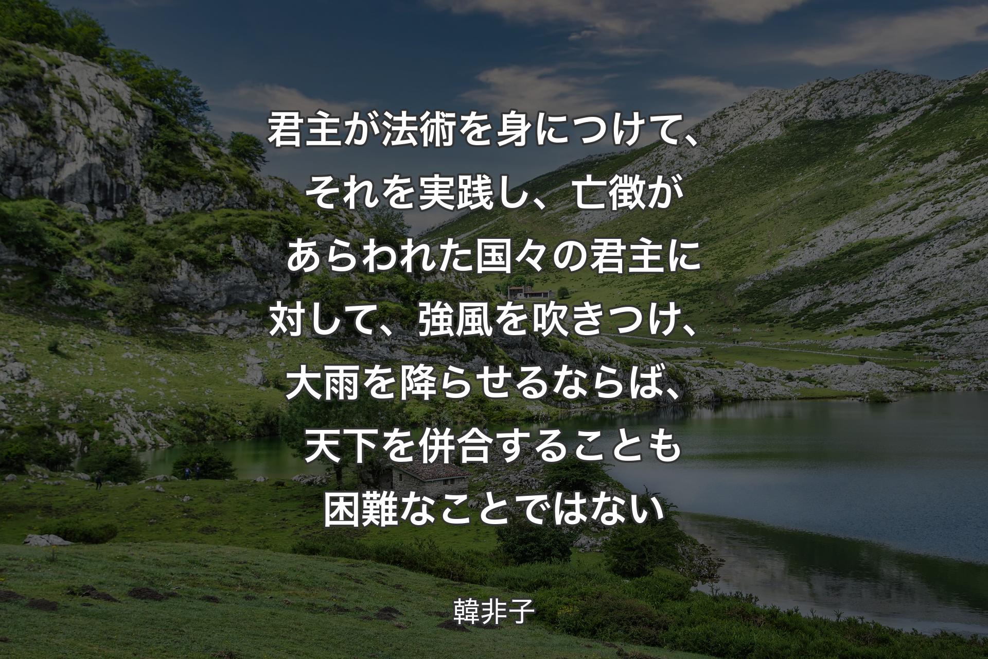 君主が法術を身につけて、それを実践し、亡徴があらわれた国々の君主に対して、強風を吹きつけ、大雨を降らせるならば、天下を併合することも困難なことではない - 韓非子