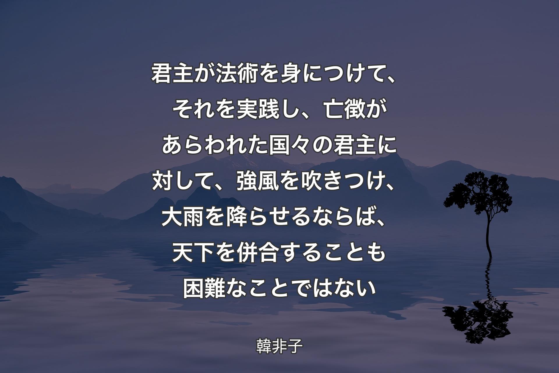 君主が法術を身につけて、それを実践し、亡徴があらわれた国々の君主に対して、強風を吹きつけ、大雨を降らせるならば、天下を併合することも困難なことではない - 韓非子