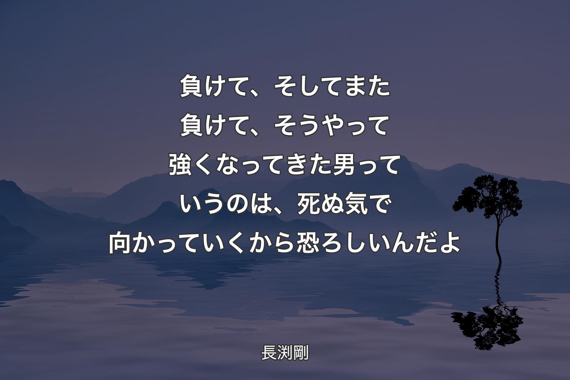 【背景4】負けて、そしてまた負けて、そうやって強くなってきた男っていうのは、死ぬ気で向かっていくから恐ろしいんだよ - 長渕剛