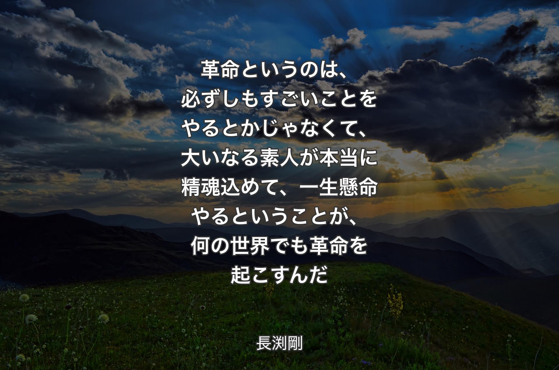 革命というのは、必ずしもすごいことをやるとかじゃなくて、大いなる素人が本当に精魂込めて、一生懸命やるということが、何の世界でも革命を起こすんだ - 長渕剛