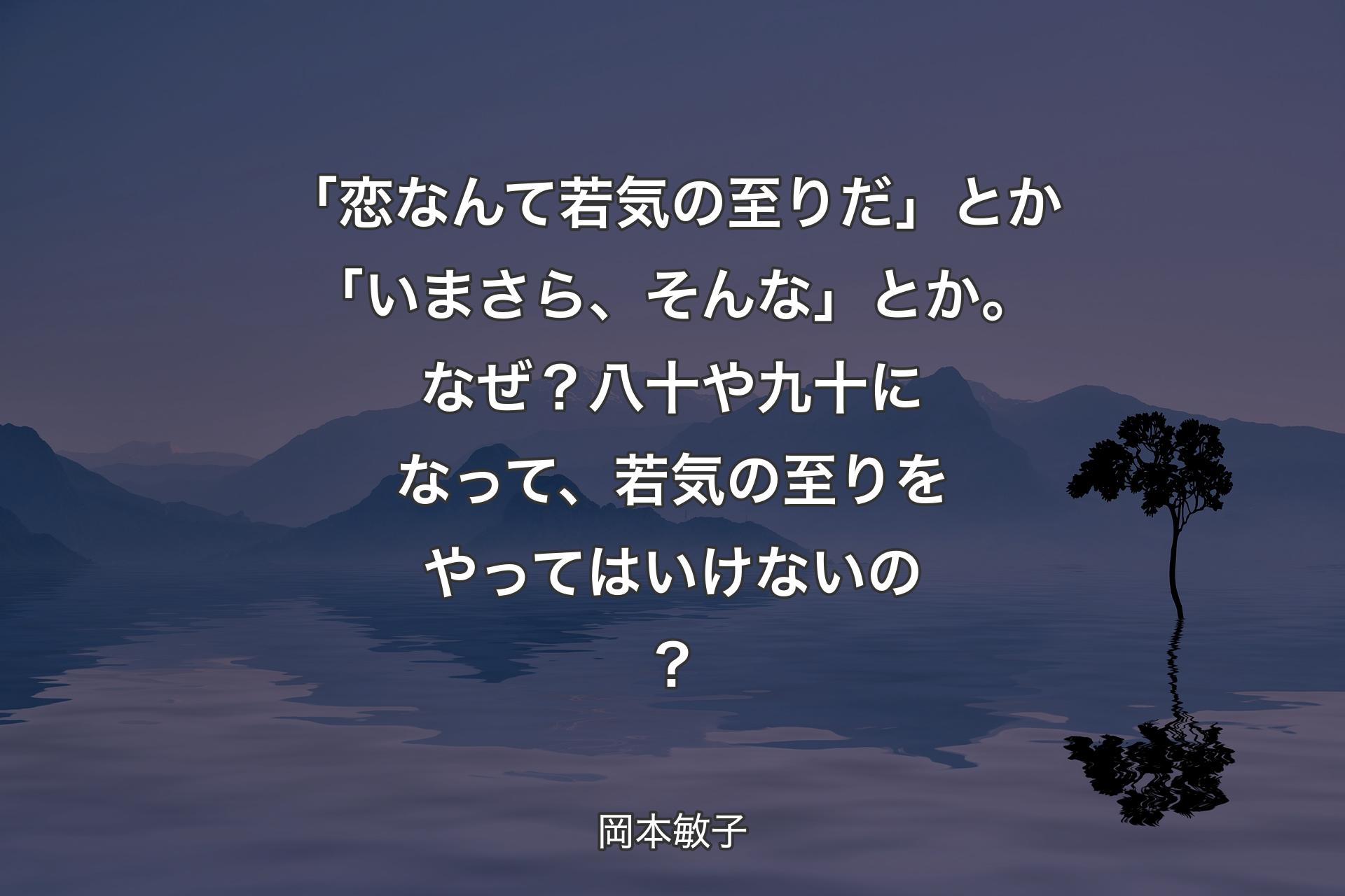 【背景4】「恋なんて若気の至りだ」とか「いまさら、そんな」とか。なぜ？ 八十や九十になって、若気の至りをやってはいけないの？ - 岡本敏子