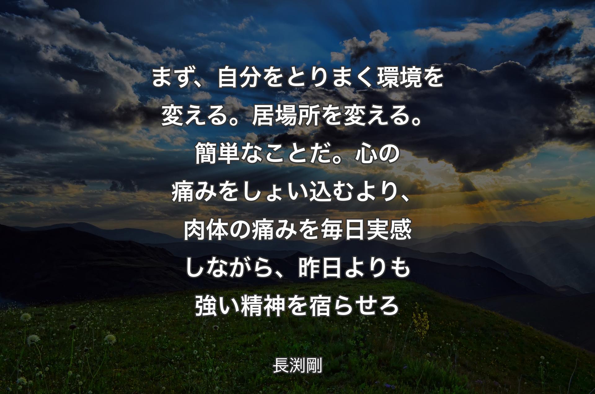 まず、自分をとりまく環境を変える。居場所を変える。簡単なことだ。心の痛みをしょい込むより、肉体の痛みを毎日実感しながら、昨日よりも強い精神を宿らせろ - 長渕剛