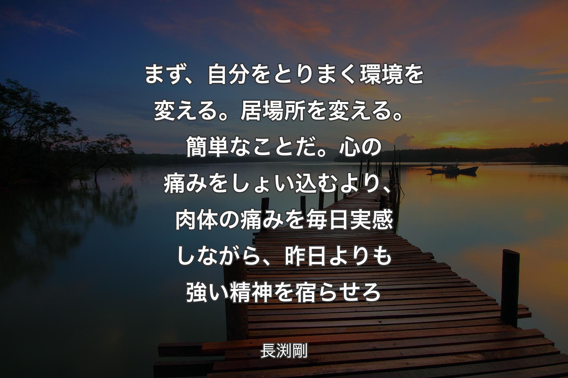 【背景3】まず、自分をとりまく環境を変える。居場所を変える。簡単なことだ。心の痛みをしょい込むより、肉体の痛みを毎日実感しながら、昨日よりも強い精神を宿らせろ - 長渕剛