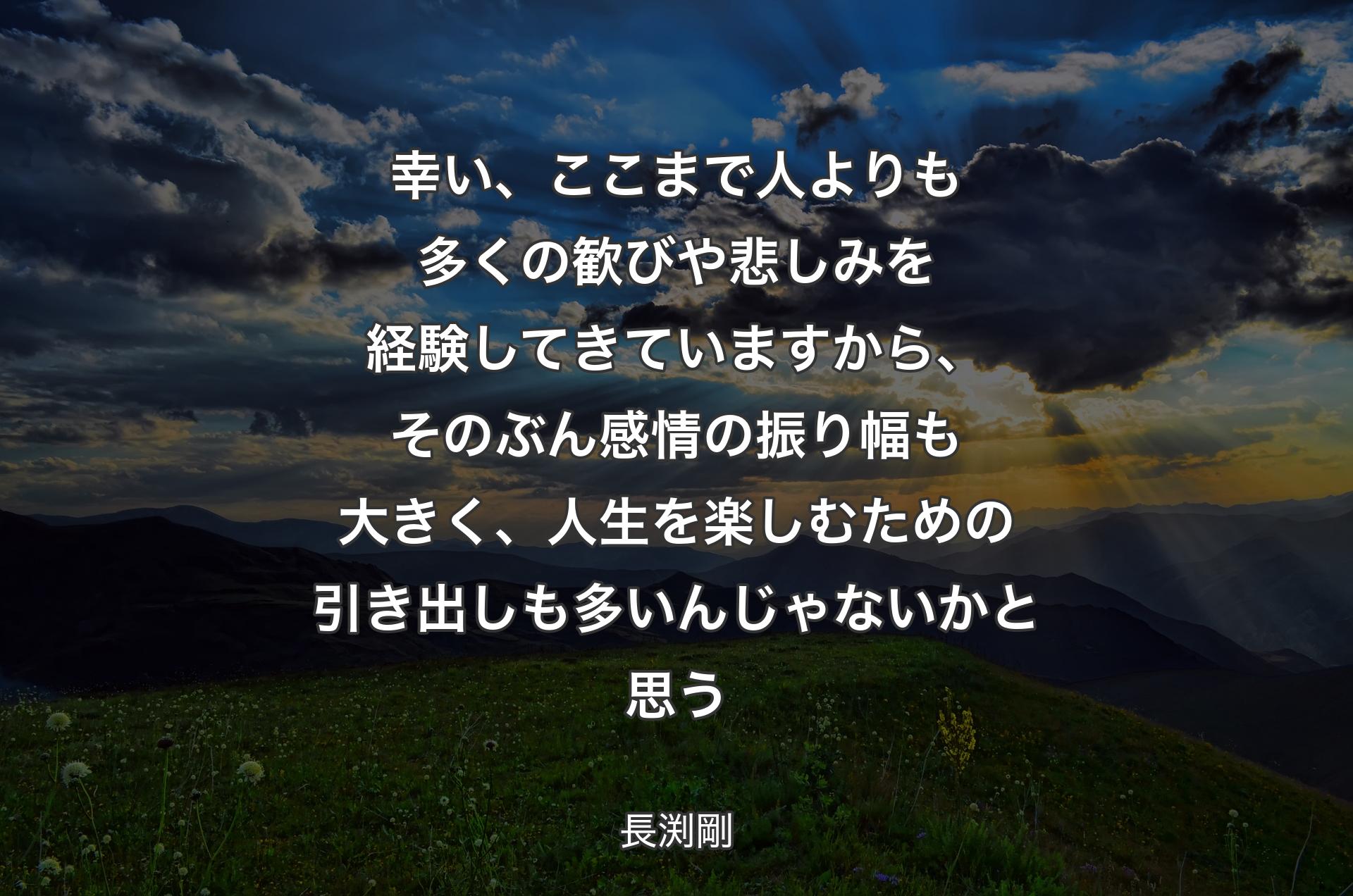 幸い、ここまで人よりも多くの歓びや悲しみを経験してきていますから、そのぶん感情の振り幅も大きく、人生を楽しむための引き出しも多いんじゃないかと思う - 長渕剛