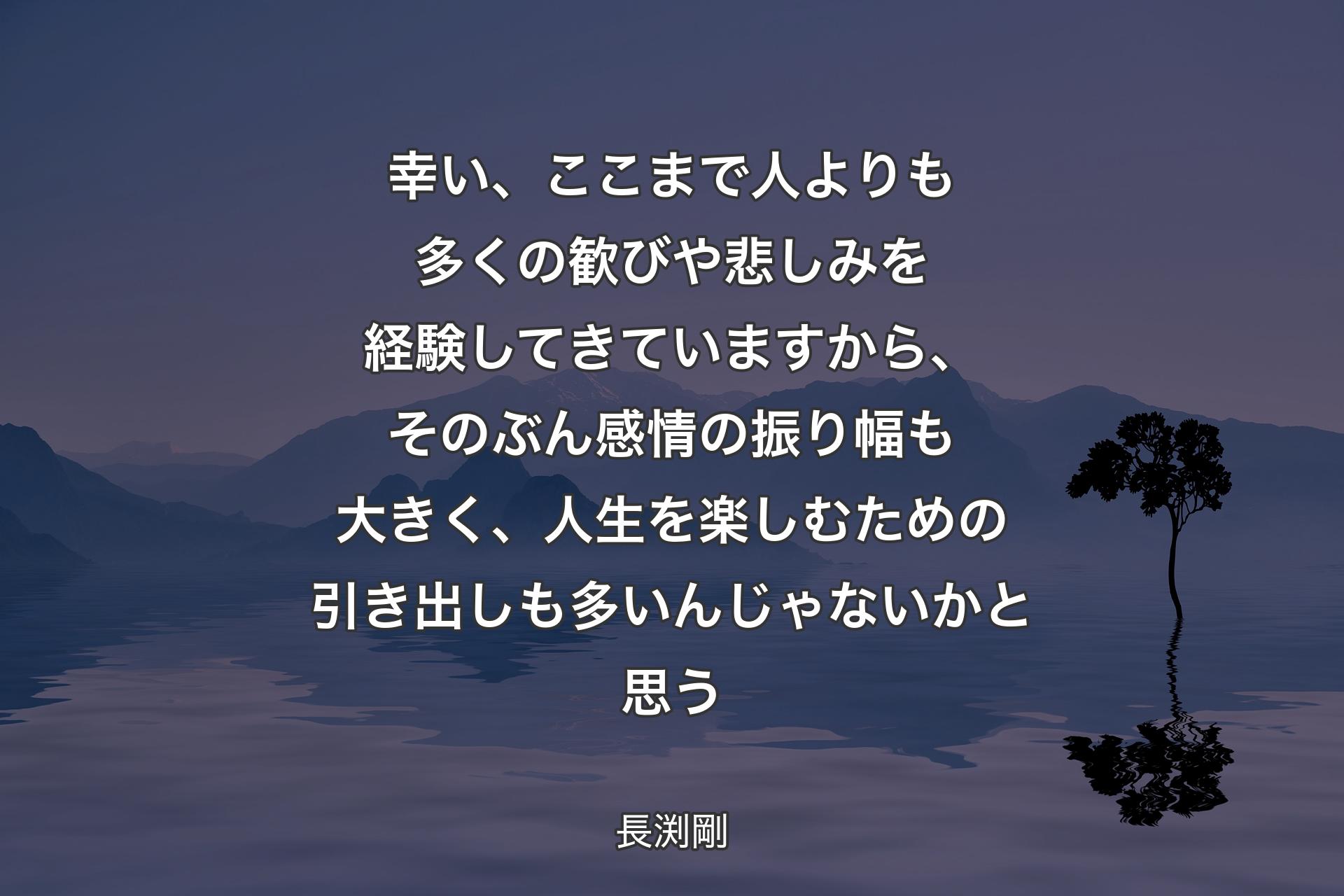 幸い、ここまで人よりも多くの歓びや悲しみを経験してきていますから、そのぶん感情の振り幅も大きく、人生を楽しむための引き出しも多いんじゃないかと思う - 長渕剛