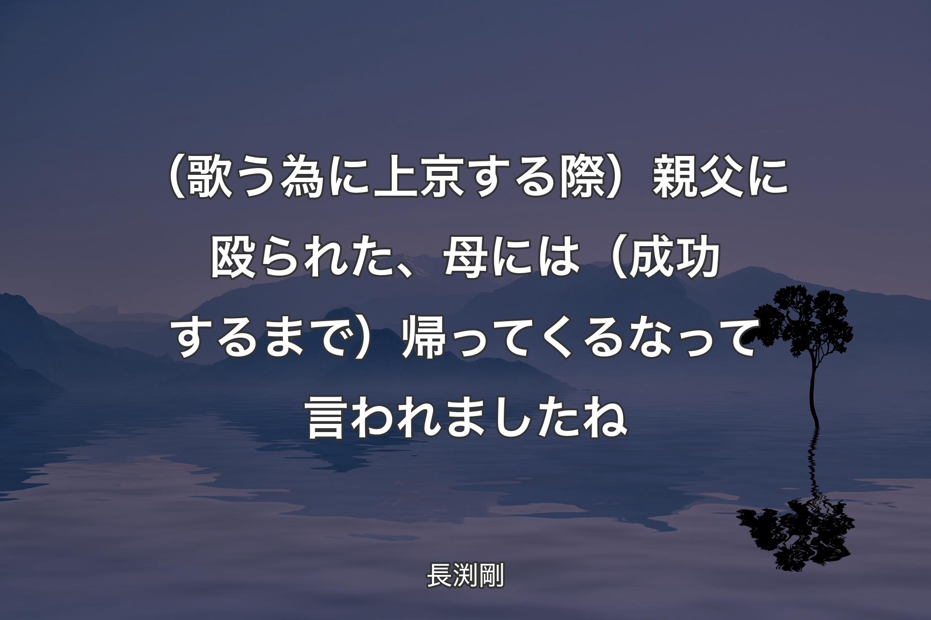 【背景4】（歌う為に上京する際）親父に殴られた、母には（成功するまで）帰ってくるなって言われましたね - 長渕剛