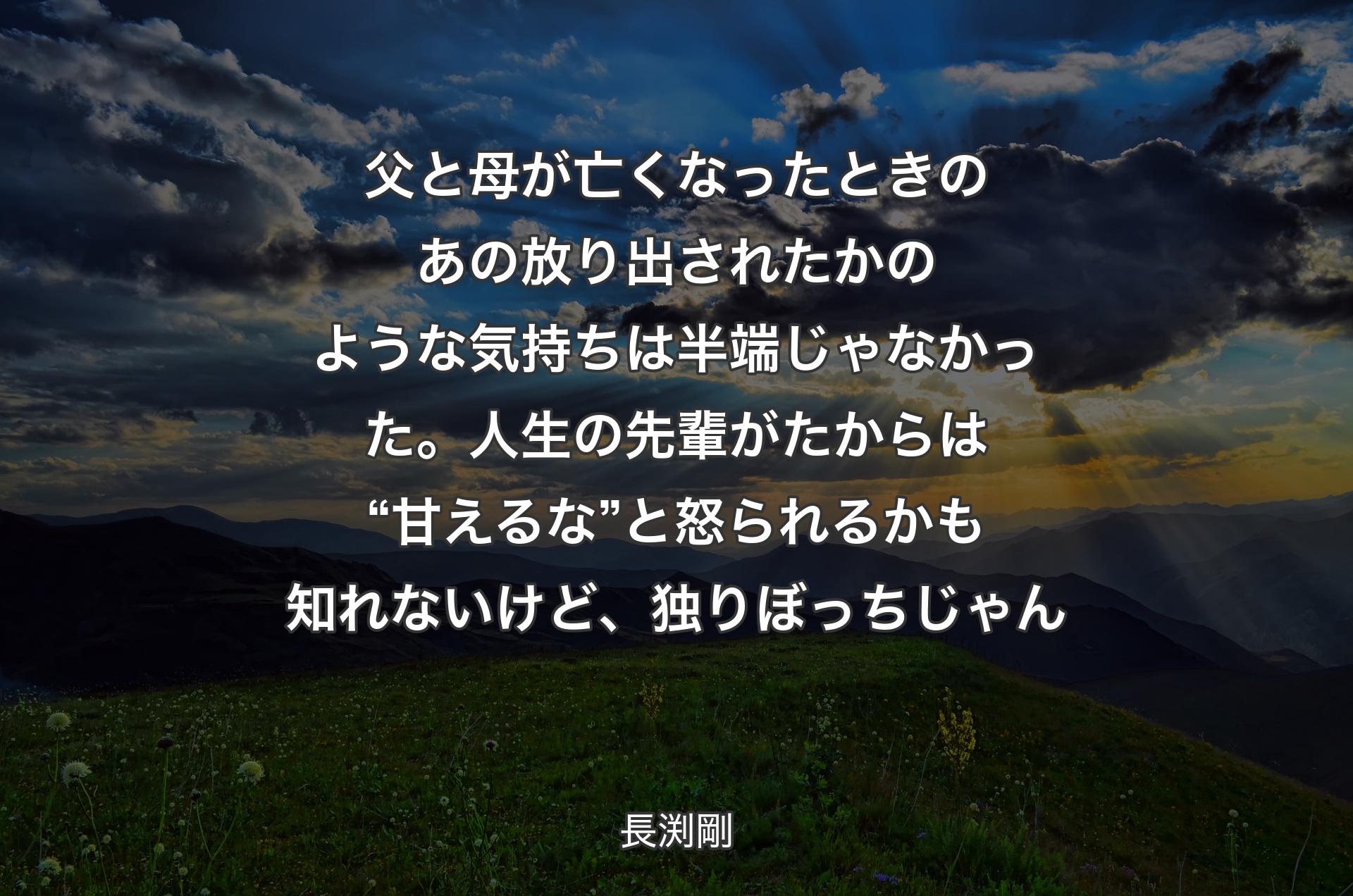 父と母が亡くなったときのあの放り出されたかのような気持ちは半端じゃなかった。人生の先輩がたからは “甘えるな” 
と怒られるかも知れないけど、独りぼっちじゃん - 長渕剛