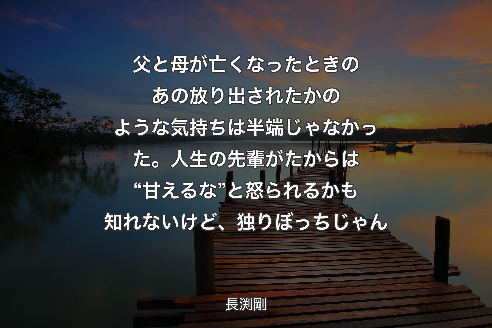 父と母が亡くなったときのあの放り出されたかのような気持ちは半端じゃなかった。人生の先輩がたからは “甘えるな” 
と怒られるかも知れないけど、独りぼっちじゃん - 長渕剛