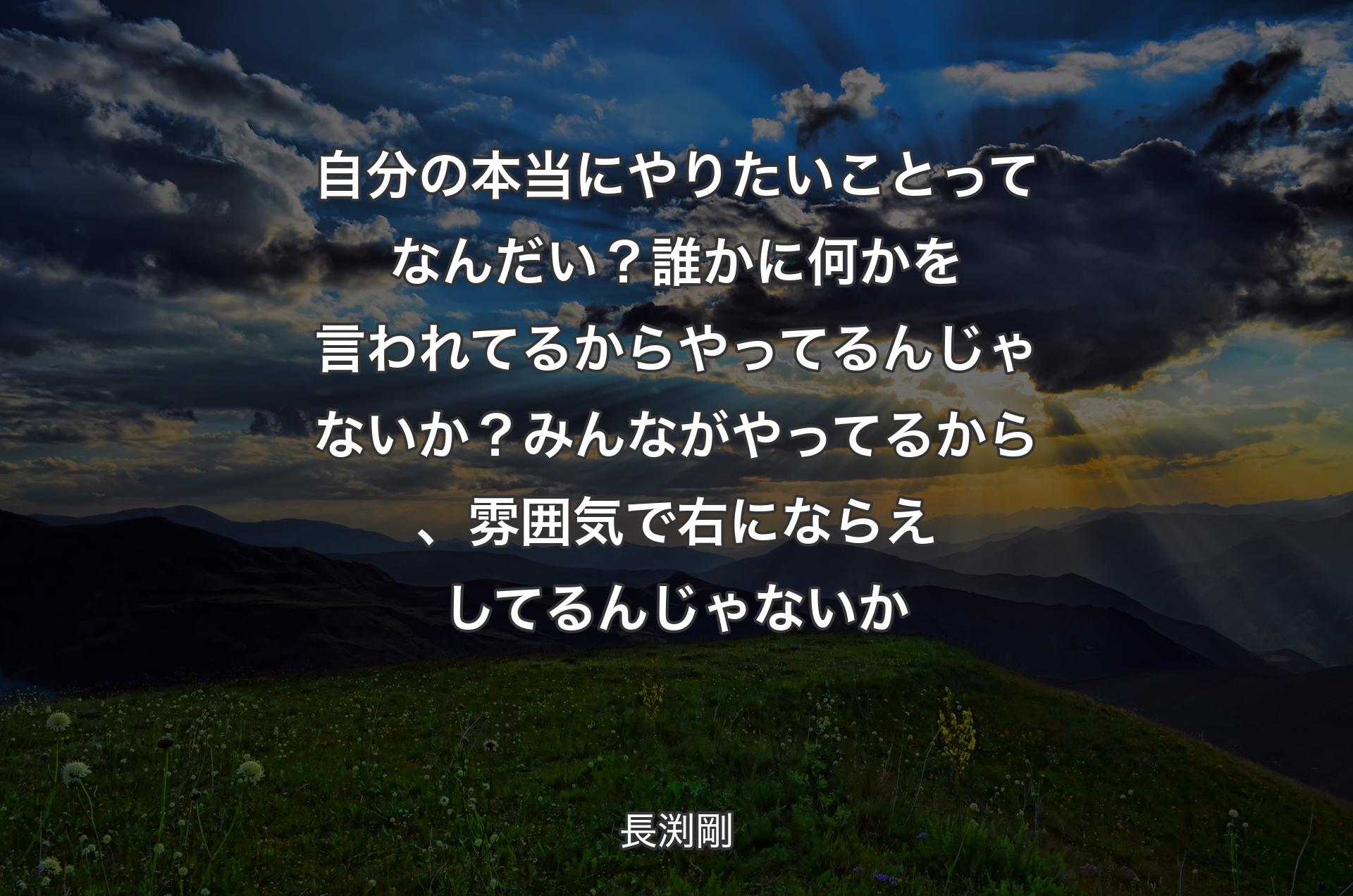 自分の本当にやりたいことってなんだい？ 誰かに何かを言われてるからやってるんじゃないか？ みんながやってるから、雰囲気で右にならえしてるんじゃないか - 長渕剛