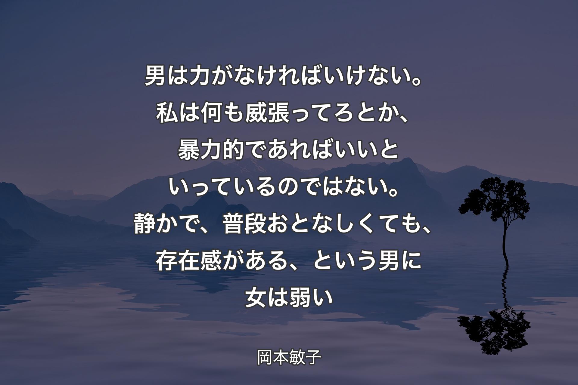 男は力がなければいけない。私は何も威張ってろとか、暴力的であればいいといっているのではない。静かで、普段おとなしくても、存在感がある、という男に女は弱い - 岡本敏子