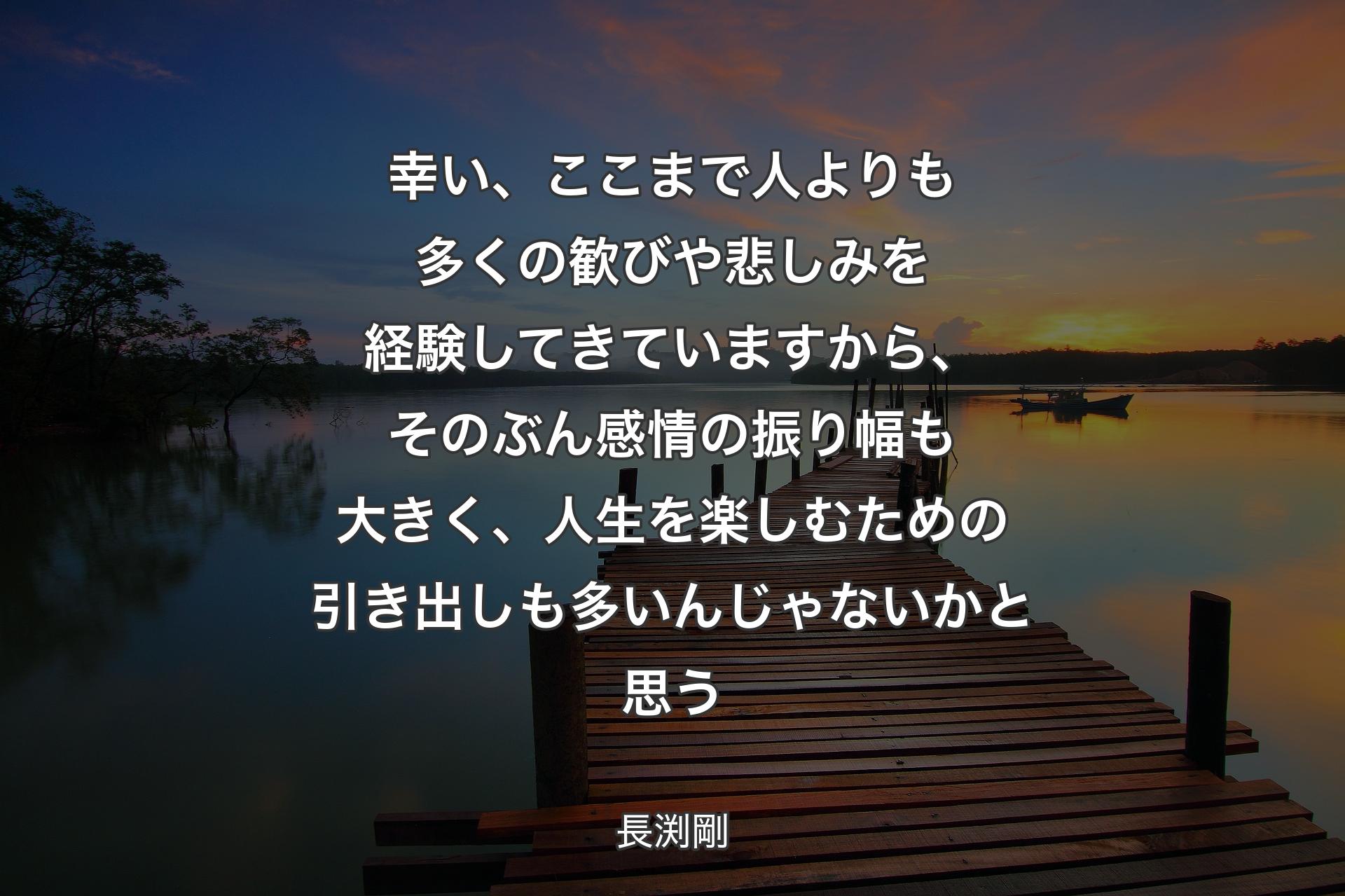 幸い、ここまで人よりも多くの歓びや悲しみを経験してきていますから、そのぶん感情の振り幅も大きく、人生を楽しむための引き出しも多いんじゃないかと思う - 長渕剛