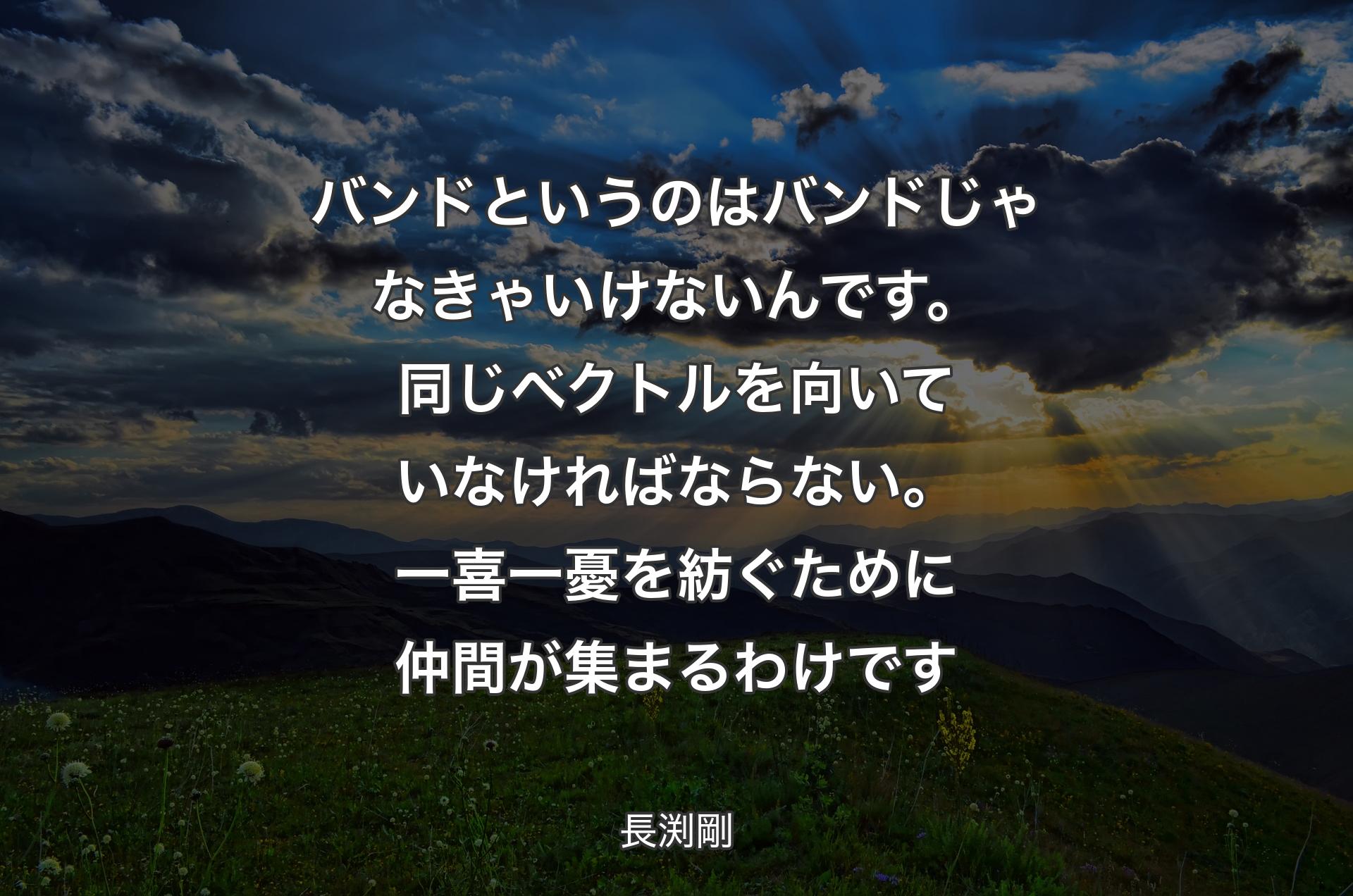 バンドというのはバンドじゃなきゃいけないんです。同じベクトルを向いていなければならない。一喜一憂を紡ぐために仲間が集まるわけです - 長渕剛