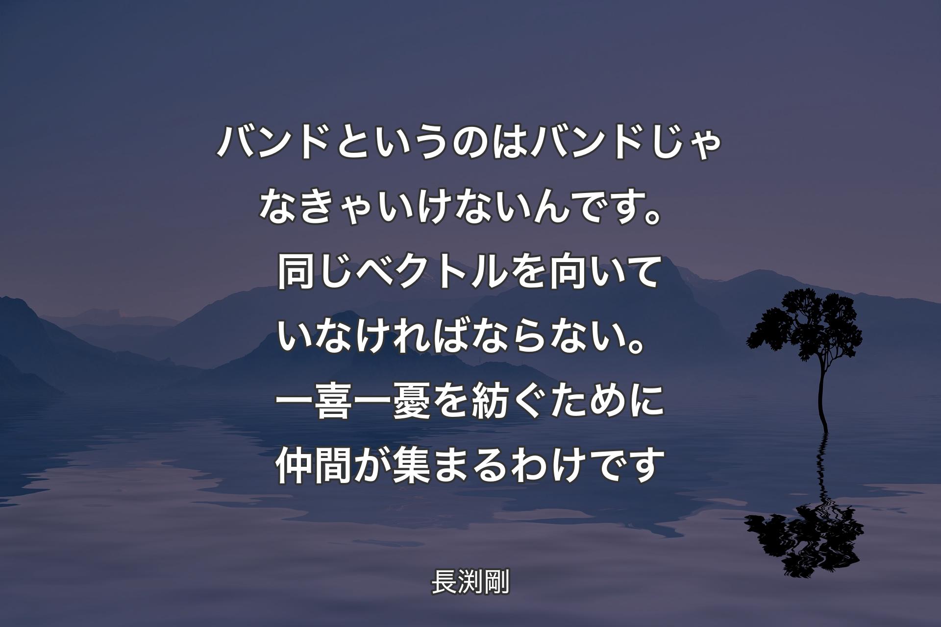 【背景4】バンドというのはバンドじゃなきゃいけないんです。同じベクトルを向いていなければならない。一喜一憂を紡ぐために仲間が集まるわけです - 長渕剛