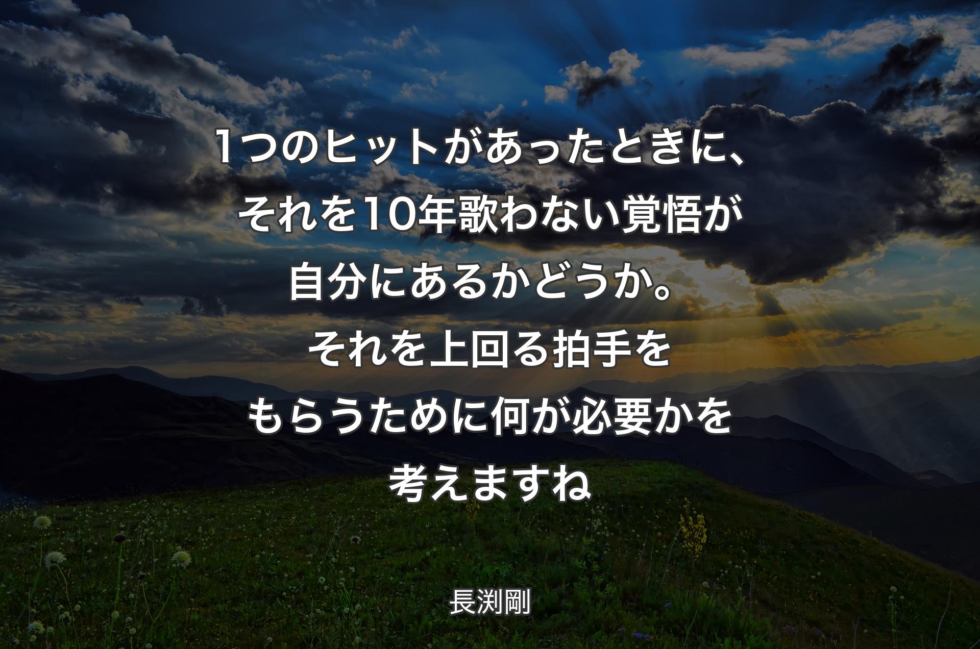 1つのヒットがあったときに、それを10年歌わない覚悟が自分にあるかどうか。それを上回る拍手をもらうために何が必要かを考えますね - 長渕剛