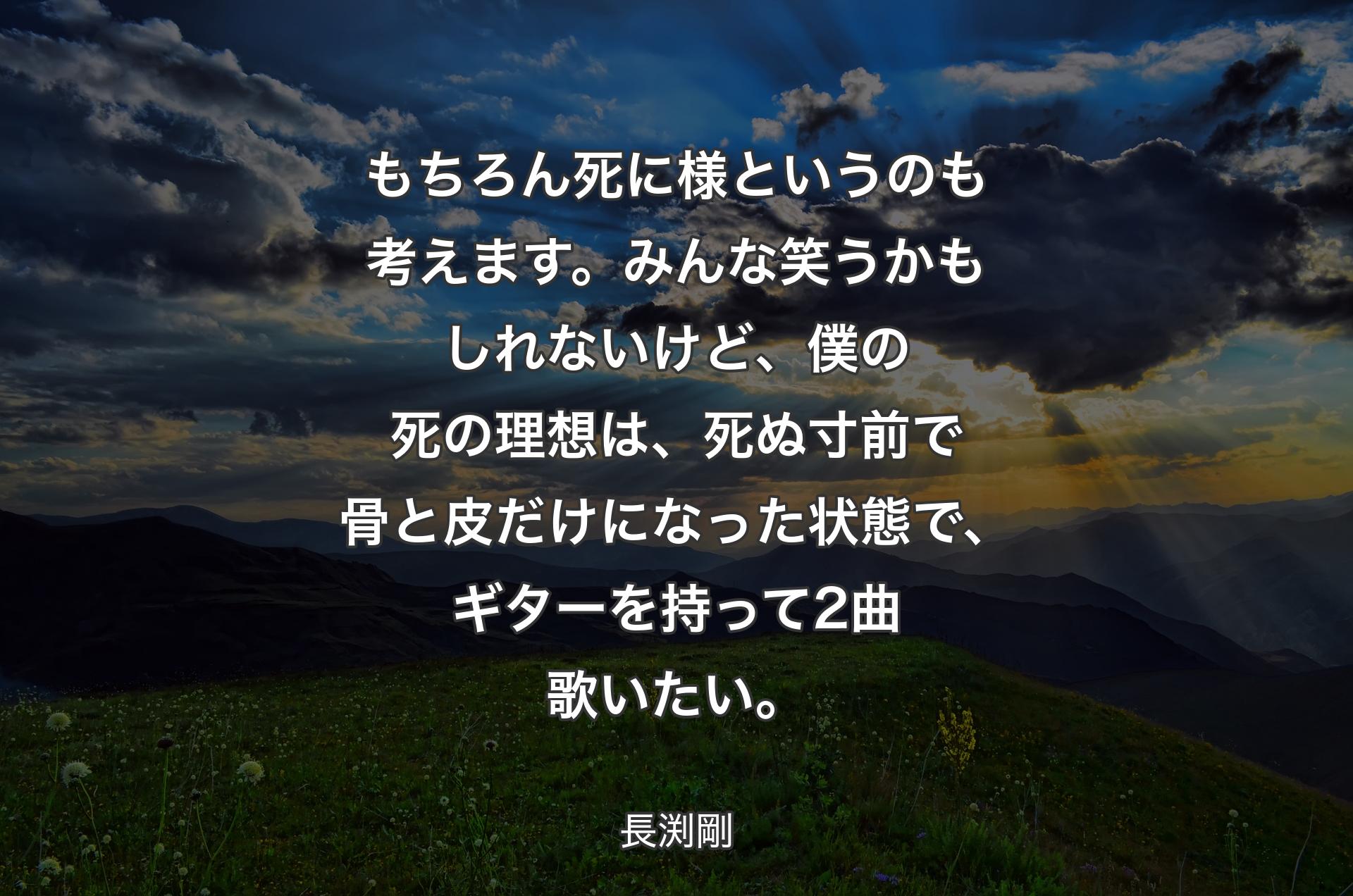 もちろん死に様というのも考えます。みんな笑うかもしれないけど、僕の死の理想は、死ぬ寸前で骨と皮だけになった状態で、ギターを持って2曲歌いたい。 - 長渕剛