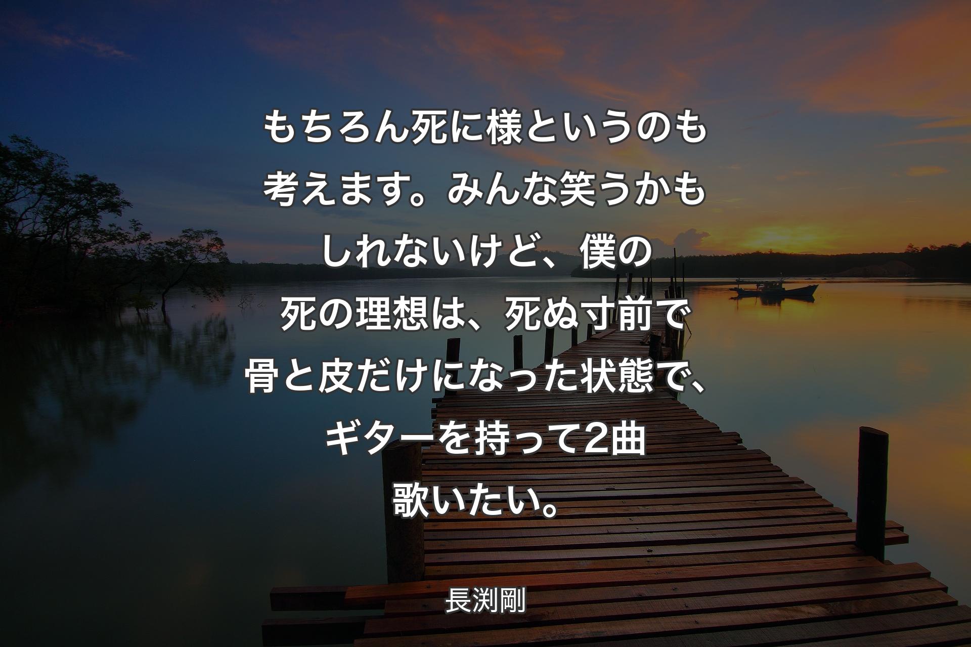 もちろん死に様というのも考えます。みんな笑うかもしれないけど、僕の死の理想は、死ぬ寸前で骨と皮だけになった状態で、ギターを持って2曲歌いたい。 - 長渕剛