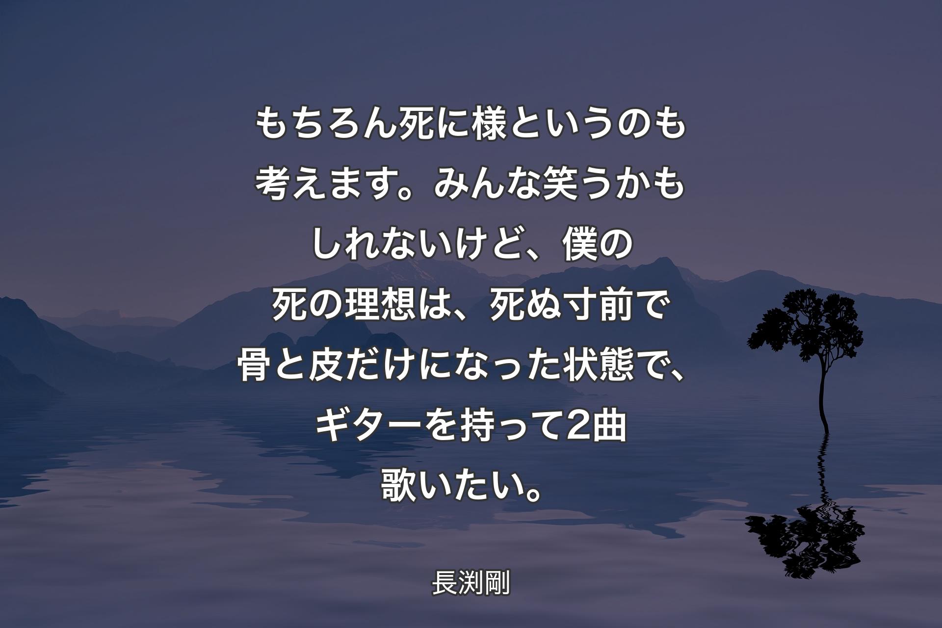 【背景4】もちろん死に様というのも考えます。みんな笑うかもしれないけど、僕の死の理想は、死ぬ寸前で骨と皮だけになった状態で、ギターを持って2曲歌いたい。 - 長渕剛