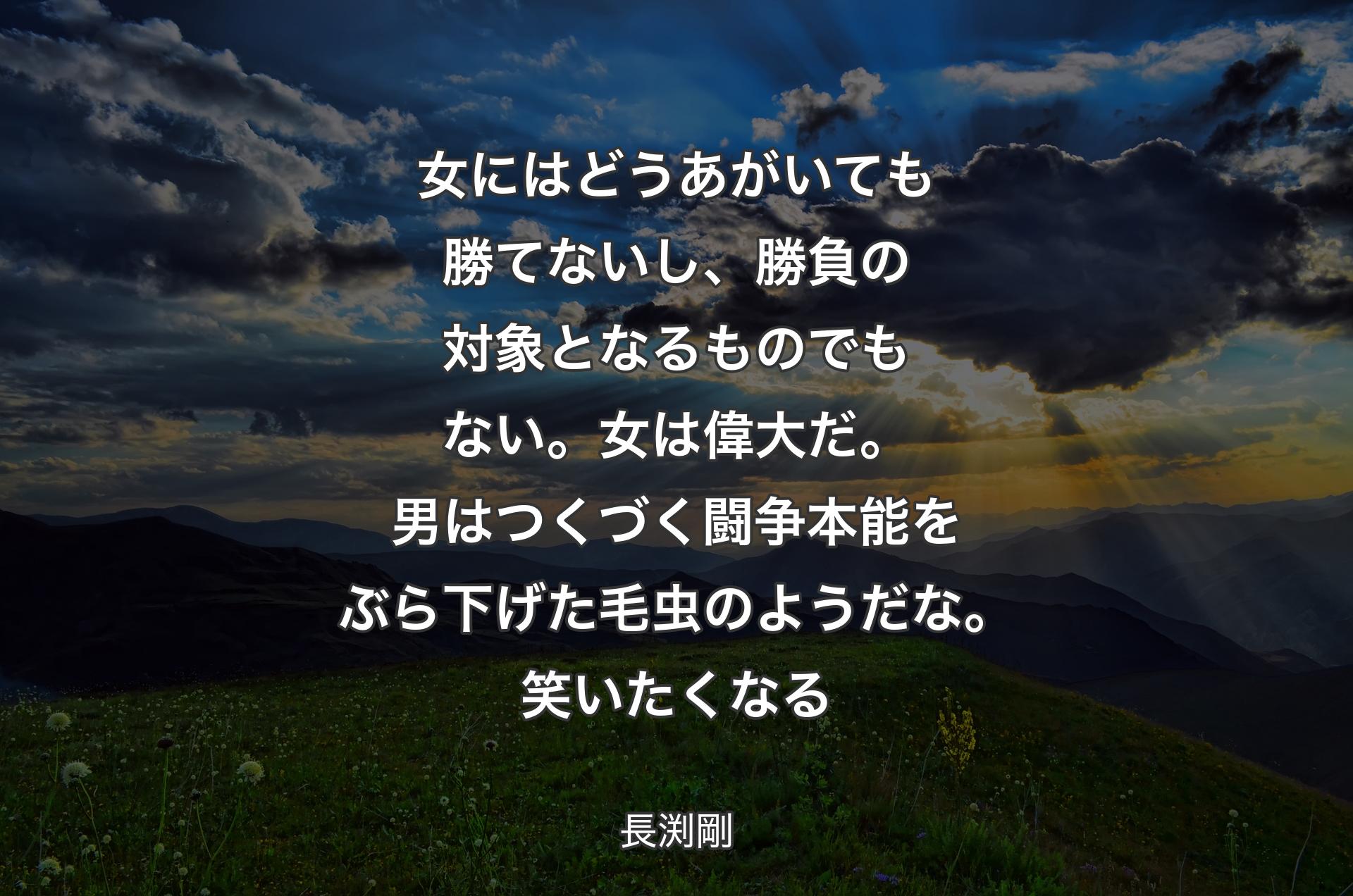 女にはどうあがいても勝てないし、勝負の対象となるものでもない。女は偉大だ。男はつくづく闘争本能をぶら下げた毛虫のようだな。笑いたくなる - 長渕剛