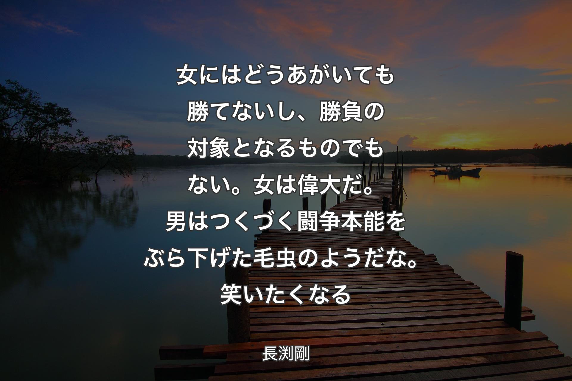 女にはどうあがいても勝てないし、勝負の対象となるものでもない。女は偉大だ。男はつくづく闘争本能をぶら下げた毛虫のようだな。笑いたくなる - 長渕剛