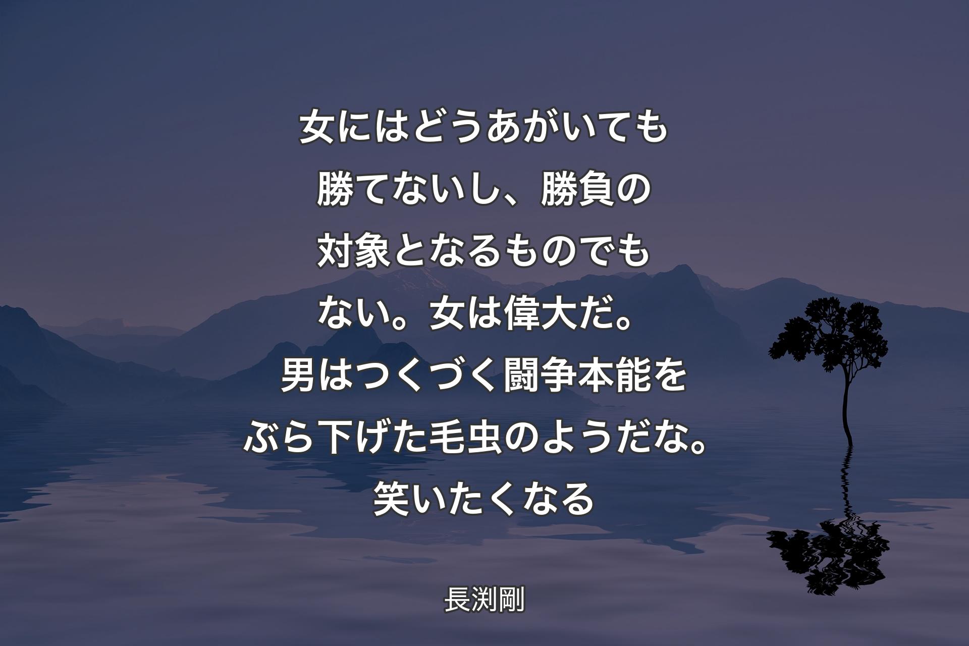 女にはどうあがいても勝てないし、勝負の対象となるものでもない。女は偉大だ。男はつくづく闘争本能をぶら下げた毛虫のようだな。笑いたくなる - 長渕剛