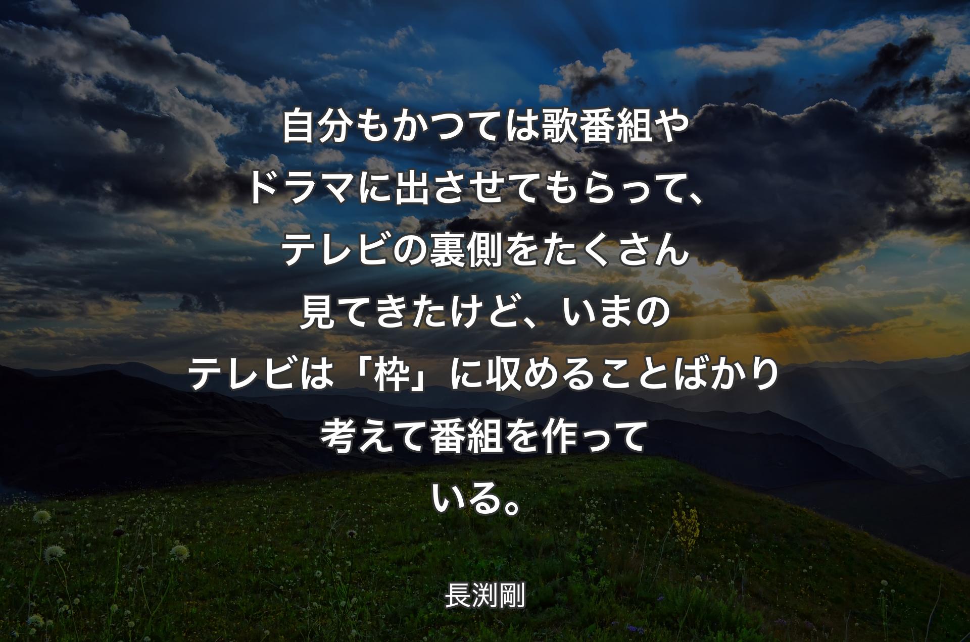 自分もかつては歌番組やドラマに出させてもらって、テレビの裏側をたくさん見てきたけど、いまのテレビは「枠」に収めることばかり考えて番組を作っている。 - 長渕剛