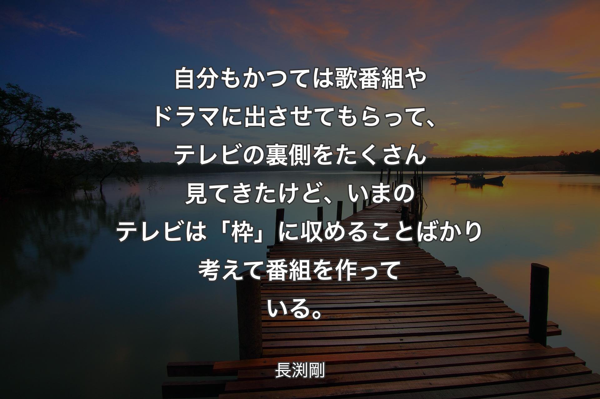 自分もかつては歌番組やドラマに出させてもらって、テレビの裏側をたくさん見てきたけど、いまのテレビは「枠」に収めることばかり考えて番組を作っている。 - 長渕剛